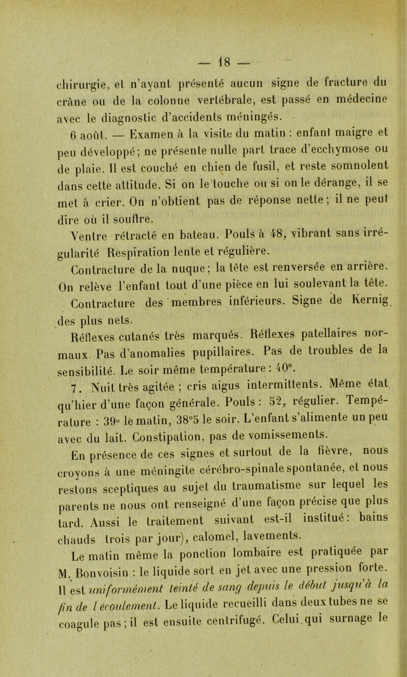 chirurgie, el n’ayant présenté aucun signe de fracture du crâne ou de la colonne vertébrale, est passé en médecine avec le diagnostic d’accidents méningés. 0 ao0t. _ Examen à la visite du matin : enfant maigre et peu développé; ne présente nulle part trace d’ecchymose ou de plaie. 11 est couché en chien de fusil, et reste somnolent dans cette attitude. Si on le touche ou si on le dérange, il se met à crier. On n’obtient pas de réponse nette; il ne peut dire où il souffre. Ventre rétracté en bateau. Pouls à 48, vibrant sans irré- gularité Respiration lente et régulière. Contracture de la nuque; la tête est renversée en arrière. On relève l’enfant tout d’une pièce en lui soulevant la tête. Contracture des membres inférieurs. Signe de Kernig des plus nets. Réflexes cutanés très marqués. Réflexes patellaires nor- maux. Pas d’anomalies pupillaires. Pas de troubles de la sensibilité. Le soir même température : 40°. 7. Nuit très agitée ; cris aigus intermittents. Même état qu’hier d’une façon générale. Pouls : 52, régulier. Tempé- rature : 39° le matin, 38°5 le soir. L’enfant s alimente un peu avec du lait. Constipation, pas de vomissements. En présence de ces signes et surtout de la tièvie, nous croyons à une méningite cérébro-spinale spontanée, et nous restons sceptiques au sujet du traumatisme sur lequel les parents ne nous ont renseigné d’une façon précise que plus tard. Aussi le traitement suivant est-il institué: bains chauds trois par jour), calomel, lavements. Le matin même la ponction lombaire est pratiquée par M. Ronvoisin : le liquide sort en jet avec une pression forte. 11 est uniformément teinté de sang depuis le début jusqu à la fin de l écoulement. Le liquide recueilli dans deux tubes ne se coagule pas ; il est ensuite centrifugé. Celui qui surnage le