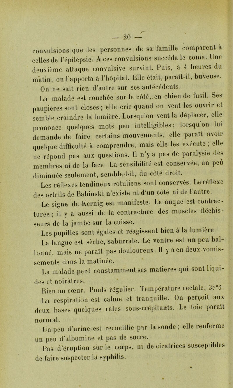 ( — 20 — convulsions que les personnes de sa famille comparent à celles de l’épilepsie. A ces convulsions succéda le coma. Une deuxième attaque convulsive survint. Puis, à 4 heures du matin, on l’apporta à l’hôpital. Elle était, paraît-il, buveuse. On ne sait rien d’autre sur ses antécédents. La malade est couchée sur le côté,.en chien de fusil. Ses paupières sont closes; elle crie quand on veut les ouvrir et semble craindre la lumière. Lorsqu’on veut la déplacer, elle prononce quelques mots peu intelligibles; lorsqu’on lui demande de faire certains mouvements, elle paraît avoir quelque difficulté à comprendre, mais elle les exécute ; elle ne répond pas aux questions. Il n y a pas de paralysie des membres ni de la face La sensibilité est conservée, un peù diminuée seulement, semble-t-il, du côté droit. Les réflexes tendineux rotuliens sont conservés. Le réflexe des orteils de Babinski n’existe ni d'un côté ni de l’autre. Le signe de Kernig est manifeste. La nuque est contrac- turée ; il y a aussi de la contracture des muscles fléchis- sears de la jambe sur la cuisse. Les pupilles sont égales et réagissent bien à la lumière La langue est sèche, saburrale. Le ventre est un peu bal- lonné, mais ne paraît pas douloureux. 11 y a eu deux vomis- sements dans la matinée. La malade perd constamment ses matières qui sont liqui- des et noirâtres. Rien au cœur. Pouls régulier. Température 1 ectale, 3e 6. La respiration est calme et tranquille. On perçoit aux deux bases quelques râles sous-crépitants. Le foie paraît normal. Un peu d’urine est recueillie par la sonde , elle îenfeime un peu d’albumine et pas de sucre. Pas d’éruption sur le corps, ni de cicatrices suscepùbles de faire suspecter la syphilis.