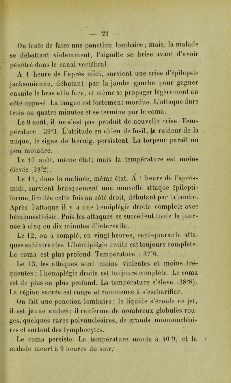 On tente de faire une ponction lombaire ; mais, la malade se débattant violemment, l’aiguille se brise avant d’avoir pénétré dans le canal vertébral. A t heure de l’après midi, survient une crise d’épilepsie jacksonienne, débutant par la jambe gauche pour gagner ensuite le bras et la face, et même se propager légèrement au côté opposé. La langue est fortement mordue. L’attaque dure trois ou quatre minutes et se termine par le coma. Le 9 aoiit, il ne s’est pas produit de nouvelle crise. Tem- pérature : 39°3. L’attitude en chien de fusil, k raideur de la nuque, le signe de Kernig, persistent. La torpeur paraît un peu moindre. Le 10 août, même état; mais la température est moins élevée (38°2). Le 11, dans la matinée, même état. À 1 heure de l’après- midi, survient brusquement une nouvelle attaque épilepti- forme, limitée cette fois au côté droit, débutant par la jambe. Après l’attaque il y a une hémiplégie droite complète avec hémianesthésie. Puis les attaques se succèdent toute la jour- née à cinq ou dix minutes d’intervalle. Le 12, on a compté, en vingt heures, cent-quarante atta- ques subintrantes. L’hémiplégie droite est toujours complète. Le coma est plus profond. Température : 37°6. Le 13, les attaques sont moins violentes et moins fré- quentes ; l’hémiplégie droite est toujours complète. Le coma est de plus en plus profond. La température s’élève (38°8). La région sacrée est rouge et commence à s’escharifîer. On fait une ponction lombaire; le liquide s’écoule en jet, il est jaune ambré; il renferme de nombreux globules rou- ges, quelques rares polynucléaires, de grands mononucléai- res et surtout des lymphocytes. Le coma persiste. La température monte à 400U, et la malade meurt à 9 heures du soir.