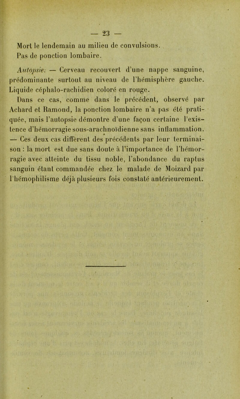 Mort le lendemain au milieu de convulsions. Pas de ponction lombaire. Autopsie: — Cerveau recouvert d’une nappe sanguine, prédominante surtout au niveau de l’hémisphère gauche. Liquide céphalo-rachidien coloré en rouge. Dans ce cas, comme dans le précédent, observé par Achard et Ramond, la ponction lombaire n’a pas été prati- quée, mais l’autopsie démontre d’une façon certaine l’exis- tence d’hémorragie sous-arachnoïdienne sans inflammation. — Ces deux cas diffèrent des précédents par leur terminai- son : la mort est due sans doute à l’importance de l’hémor- ragie avec atteinte du tissu noble, l’abondance du raptus sanguin étant commandée chez le malade de Moizard par l hémophilisme déjà plusieurs fois constaté antérieurement. /