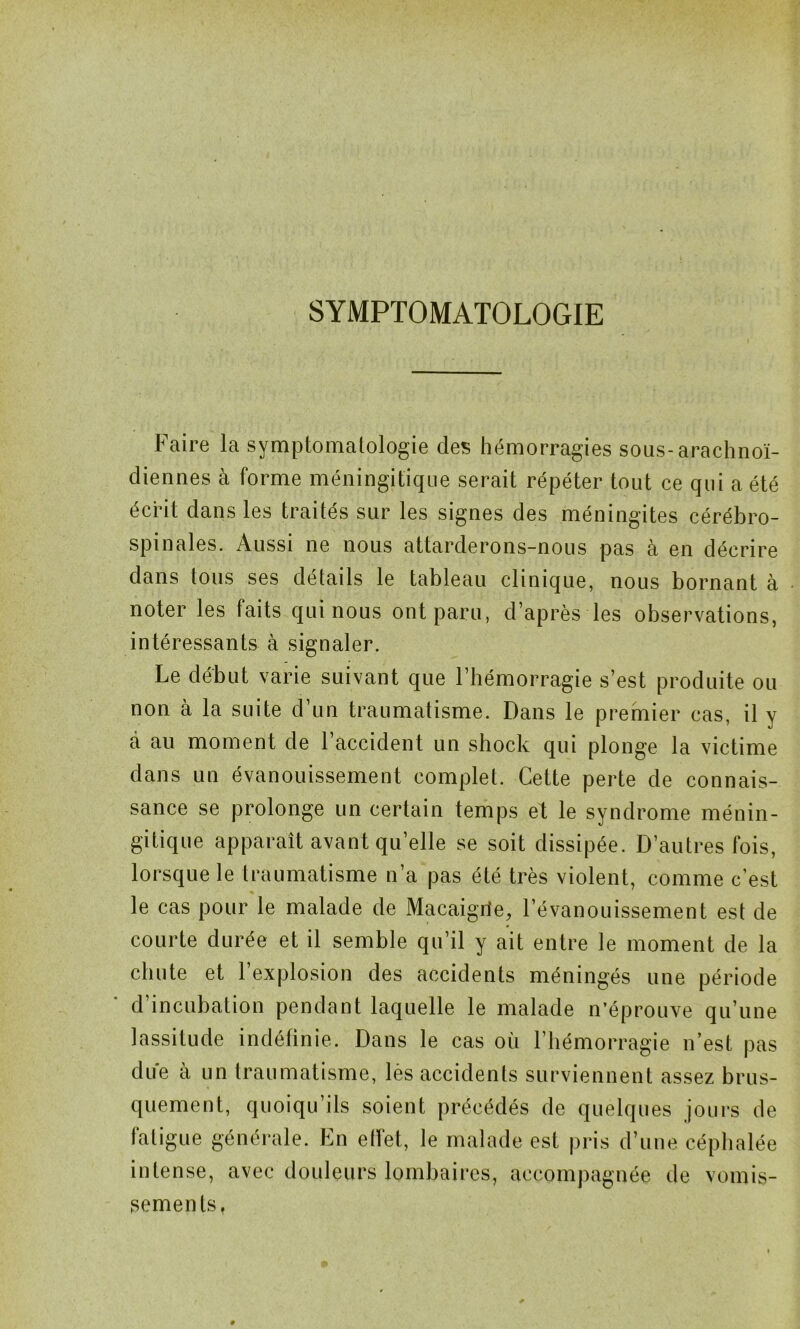 SYMPTOMATOLOGIE Faire la symptomatologie des hémorragies sous-arachnoï- diennes à forme méningitique serait répéter tout ce qui a été écrit dans les traités sur les signes des méningites cérébro- spinales. Aussi ne nous attarderons-nous pas à en décrire dans tous ses détails le tableau clinique, nous bornant à noter les faits qui nous ont paru, d’après les observations, intéressants à signaler. Le début varie suivant que l’hémorragie s’est produite ou non à la suite d’un traumatisme. Dans le premier cas, il y a au moment de 1 accident un shock qui plonge la victime dans un évanouissement complet. Cette perte de connais- sance se prolonge un certain temps et le syndrome ménin- gitique apparaît avant qu’elle se soit dissipée. D’autres fois, lorsque le traumatisme n’a pas été très violent, comme c’est le cas pour le malade de Macaigrie, l’évanouissement est de courte durée et il semble qu’il y ait entre le moment de la chute et 1 explosion des accidents méningés une période d incubation pendant laquelle le malade n’éprouve qu’une lassitude indéfinie. Dans le cas où l’hémorragie n’est pas due à un traumatisme, lès accidents surviennent assez brus- quement, quoiqu’ils soient précédés de quelques jours de fatigue générale. En effet, le malade est pris d’une céphalée intense, avec douleurs lombaires, accompagnée de vomis- sements.