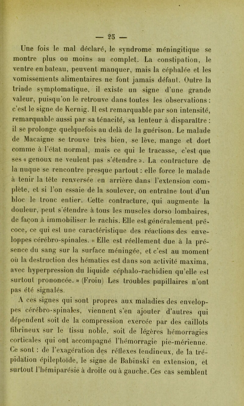 Une fois le mal déclaré, le syndrome méningitique se montre plus ou moins au complet. La constipation, le ventre en bateau, peuvent manquer, mais la céphalée et les vomissements alimentaires ne font jamais défaut. Outre la triade symptomatique, il existe un signe d’une grande valeur, puisqu’on le retrouve dans toutes les observations : c’est le signe de Kernig. Il est remarquable par son intensité, remarquable aussi par sa ténacité, sa lenteur à disparaître : il se prolonge quelquefois au delà de la guérison. Le malade de Macaigne se trouve très bien, se lève, mange et dort comme à l’état normal, mais ce qui le tracasse, c’est que ses « genoux ne veulent pas s’étendre». La contracture de la nuque se rencontre presque partout : elle force le malade à tenir la tête renversée en arrière dans l’extension com- plète, et si l’on essaie de la soulever, on entraîne tout d’un bloc le tronc entier. Cette contracture, qui augmente la douleur, peut s étendre à tous les muscles dorso lombaires, de façon à immobiliser le rachis. Elle est généralement pré- coce, ce qui est une caractéristique des réactions des enve- loppes cérébro-spinales. « Elle est réellement due à la pré- sence du sang sur la surface méningée, et c’est au moment où la destruction des hématies est dans son activité maxima, avec hyperpression du liquide céphalo-rachidien qu’elle est surtout prononcée. » (Froin) Les troubles pupillaires n’ont pas été signalés. A ces signes qui sont propres aux maladies des envelop- pes cérébro-spinales, viennent s’en ajouter d’autres qui dépendent soit de la compression exercée par des caillots fibrineux sur le tissu noble, soit de légères hémorragies coi ticales qui ont accompagné 1 hémorragie pie-mérienne. Le sont : de l’exagération des réflexes tendineux, de la tré- pidation épileptoïde, le signe de Babinski en extension, et surtout l’hémiparésie à droite ou à gauche. Ces cas semblent