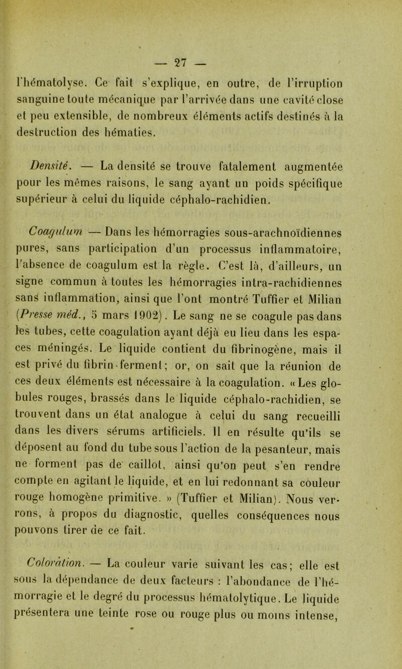 l’hématolyse. Ce fait s’explique, en outre, de l’irruption sanguine toute mécanique par l’arrivée dans une cavité close et peu extensible, de nombreux éléments actifs destinés à la destruction des hématies. Densité. — La densité se trouve fatalement augmentée pour les mêmes raisons, le sang ayant un poids spécifique supérieur à celui du liquide céphalo-rachidien. Coagulum — Dans les hémorragies sous-arachnoïdiennes pures, sans participation d’un processus inflammatoire, l’absence de coagulum est la règle. C’est là, d’ailleurs, un signe commun à toutes les hémorragies intra-rachidiennes sans inflammation, ainsi que l’ont montré Tuffier et Milian (■Presse méd.f 5 mars 1902). Le sang ne se coagule pas dans les tubes, cette coagulation ayant déjà eu lieu dans les espa- ces méningés. Le liquide contient du fibrinogène, mais il est privé du fibrin * ferment ; or, on sait que la réunion de ces deux éléments est nécessaire à la coagulation. «Les glo- bules rouges, brassés dans le liquide céphalo-rachidien, se trouvent dans un état analogue à celui du sang recueilli dans les divers sérums artificiels. Il en résulte qu’ils se déposent au fond du tube sous l’action de la pesanteur, mais ne forment pas de caillot, ainsi qu’on peut s’en rendre compte en agitant le liquide, et en lui redonnant sa couleur rouge homogène primitive. » (Tuffier et Milian). Nous ver- rons, à propos du diagnostic, quelles conséquences nous pouvons tirer de ce fait. Coloration. — La couleur varie suivant les cas; elle est sous la dépendance de deux facteurs : l’abondance de l’hé- morragie et le degré du processus hématolytique. Le liquide présentera une teinte rose ou rouge plus ou moins intense,