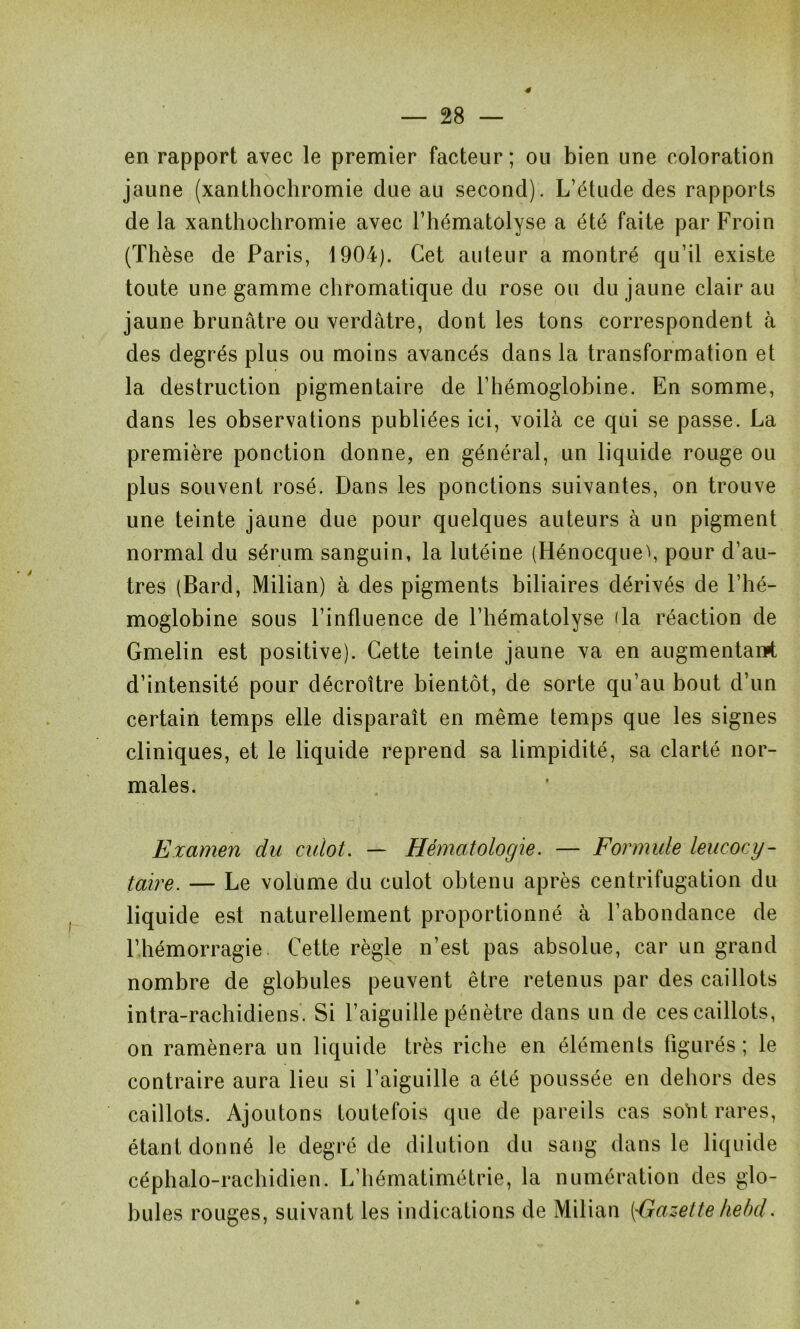 4 en rapport avec le premier facteur; ou bien une coloration jaune (xanthochromie due au second). L’étude des rapports de la xanthochromie avec l’hématolyse a été faite par Froin (Thèse de Paris, 1904). Cet auteur a montré qu’il existe toute une gamme chromatique du rose ou du jaune clair au jaune brunâtre ou verdâtre, dont les tons correspondent à des degrés plus ou moins avancés dans la transformation et la destruction pigmentaire de l’hémoglobine. En somme, dans les observations publiées ici, voilà ce qui se passe. La première ponction donne, en général, un liquide rouge ou plus souvent rosé. Dans les ponctions suivantes, on trouve une teinte jaune due pour quelques auteurs à un pigment normal du sérum sanguin, la lutéine (Hénocqueï, pour d’au- tres (Bard, Milian) à des pigments biliaires dérivés de l’hé- moglobine sous l’influence de l’hématolyse (la réaction de Gmelin est positive). Cette teinte jaune va en augmentanpt d’intensité pour décroître bientôt, de sorte qu’au bout d’un certain temps elle disparaît en même temps que les signes cliniques, et le liquide reprend sa limpidité, sa clarté nor- males. Examen du culot. — Hématologie. — Formule leucocy- taire. — Le volume du culot obtenu après centrifugation du liquide est naturellement proportionné à l’abondance de l’hémorragie Cette règle n’est pas absolue, car un grand nombre de globules peuvent être retenus par des caillots intra-rachidiens. Si l’aiguille pénètre dans un de ces caillots, on ramènera un liquide très riche en éléments figurés ; le contraire aura lieu si l’aiguille a été poussée en dehors des caillots. Ajoutons toutefois que de pareils cas soYit rares, étant donné le degré de dilution du sang dans le liquide céphalo-rachidien. L’hématimétrie, la numération des glo- bules rouges, suivant les indications de Milian ['Gazette lie bd. *