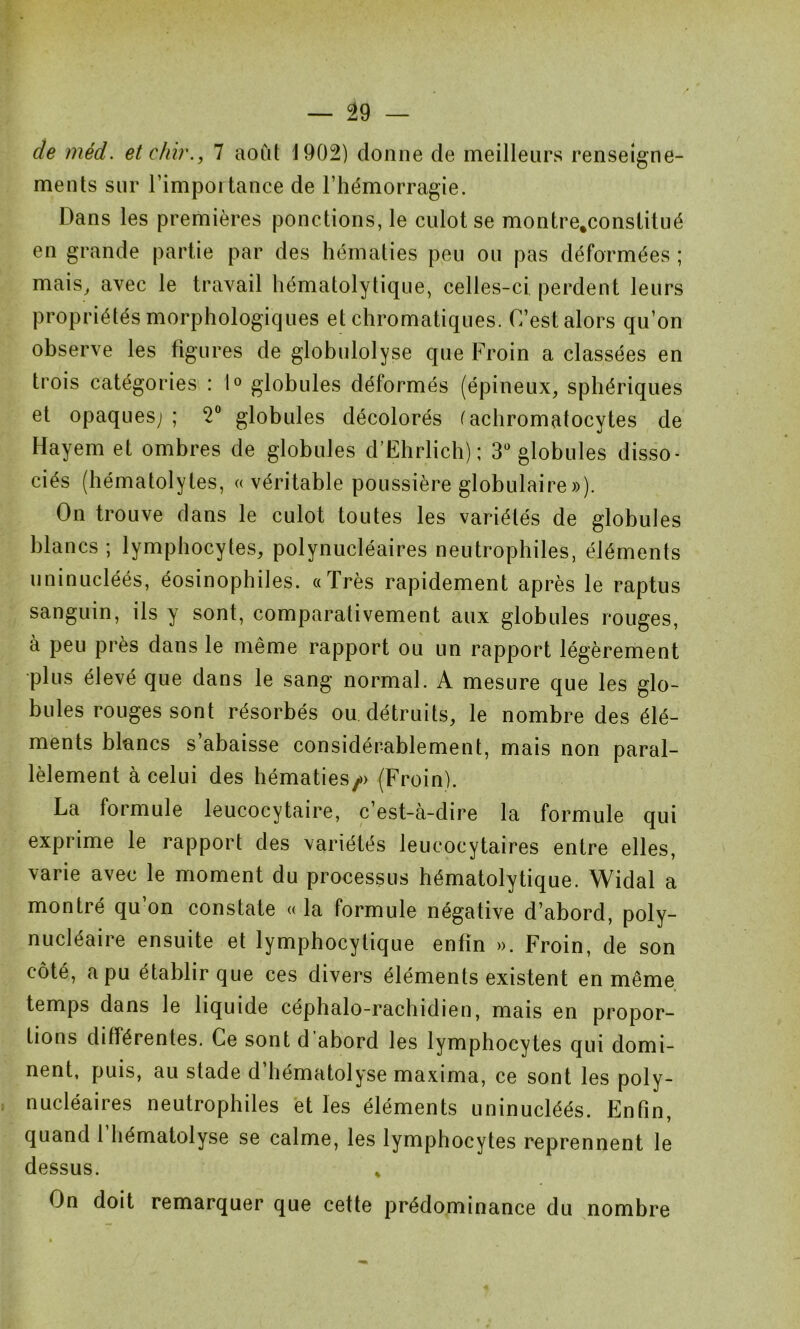 de méd. etehir., 7 août 1902) donne de meilleurs renseigne- ments sur l’importance de l’hémorragie. Dans les premières ponctions, le culot se montre.constitué en grande partie par des hématies peu ou pas déformées ; mais, avec le travail hématolytique, celles-ci perdent leurs propriétés morphologiques et chromatiques. C’est alors qu’on observe les figures de globulolyse que Froin a classées en trois catégories : 1° globules déformés (épineux, sphériques et opaques;; 2° globules décolorés (achromatocytes de Hayem et ombres de globules d’Ehrlich); 3° globules disso- ciés (hématolytes, « véritable poussière globulaire»). On trouve dans le culot toutes les variétés de globules blancs ; lymphocytes, polynucléaires neutrophiles, éléments uninucléés, éosinophiles. «Très rapidement après le raptus sanguin, ils y sont, comparativement aux globules rouges, à peu près dans le même rapport ou un rapport légèrement plus élevé que dans le sang normal. A mesure que les glo- bules rouges sont résorbés ou détruits, le nombre des élé- ments blancs s abaisse considérablement, mais non paral- lèlement à celui des hématies/) (Froin). La formule leucocytaire, c’est-à-dire la formule qui exprime le rapport des variétés leucocytaires entre elles, varie avec le moment du processus hématolytique. Widal a montré qu’on constate « la formule négative d’abord, poly- nucléaire ensuite et lymphocytique enfin ». Froin, de son côté, a pu établir que ces divers éléments existent en même temps dans le liquide céphalo-rachidien, mais en propor- tions différentes. Ce sont d abord les lymphocytes qui domi- nent, puis, au stade d’hématolyse maxima, ce sont les poly- nucléaires neutrophiles et les éléments uninucléés. Enfin, quand 1 hématolyse se calme, les lymphocytes reprennent le dessus. % On doit remarquer que cette prédominance du nombre