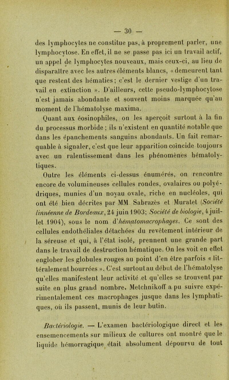 des lymphocytes ne constitue pas, à proprement parler, une lymphocytose. En effet, il ne se passe pas ici un travail actif, un appel de lymphocytes nouveaux, mais ceux-ci, au lieu de disparaître avec les autres éléments blancs, «demeurent tant que l’estent des hématies; c’est le dernier vestige d’un tra- vail en extinction ». D’ailleurs, cette pseudo-lymphocytose n’est jamais abondante et souvent moins marquée qu’au moment de l’hématolyse maxima. Quant aux éosinophiles, on les aperçoit surtout à la fin du processus morbide ; ils n’existent en quantité notable que dans les épanchements sanguins abondants. Un fait remar- quable à signaler, c’est que leur apparition coincide toujours avec un ralentissement dans les phénomènes hématoly- tiques. Outre les éléments ci-dessus énumérés, on rencontre encore de volumineuses cellules rondes, ovalaires ou polyé- driques, munies d’un noyau ovale, riche en nucléoles, qui ont été bien décrites par MM Sabrazès et Muratet (Société linnéenne de Bordeaux, 24 juin 1903; Société de biologie, 4 juil- let 1904), sous le nom d’hématomacrophages. Ce sont des cellules endothéliales détachées du revêtement intérieur de la séreuse et qui, à l’état isolé, prennent une grande part dans le travail de destruction hématique. On les voit en effet englober les globules rouges au point d’en être parfois « lit- téralement bourrées ». C’est surtou tau début de l’hématolyse qu’elles manifestent leur activité et qu’elles se trouvent par suite en plus grand nombre. Metchnikoff a pu suivre expé- rimentalement ces macrophages jusque dans les lymphati- ques, où ils passent, munis de leur butin. Bactériologie. — L’examen bactériologique direct et les ensemencements sur milieux de cultures ont montré que le liquide hémorragique était absolument dépourvu de tout