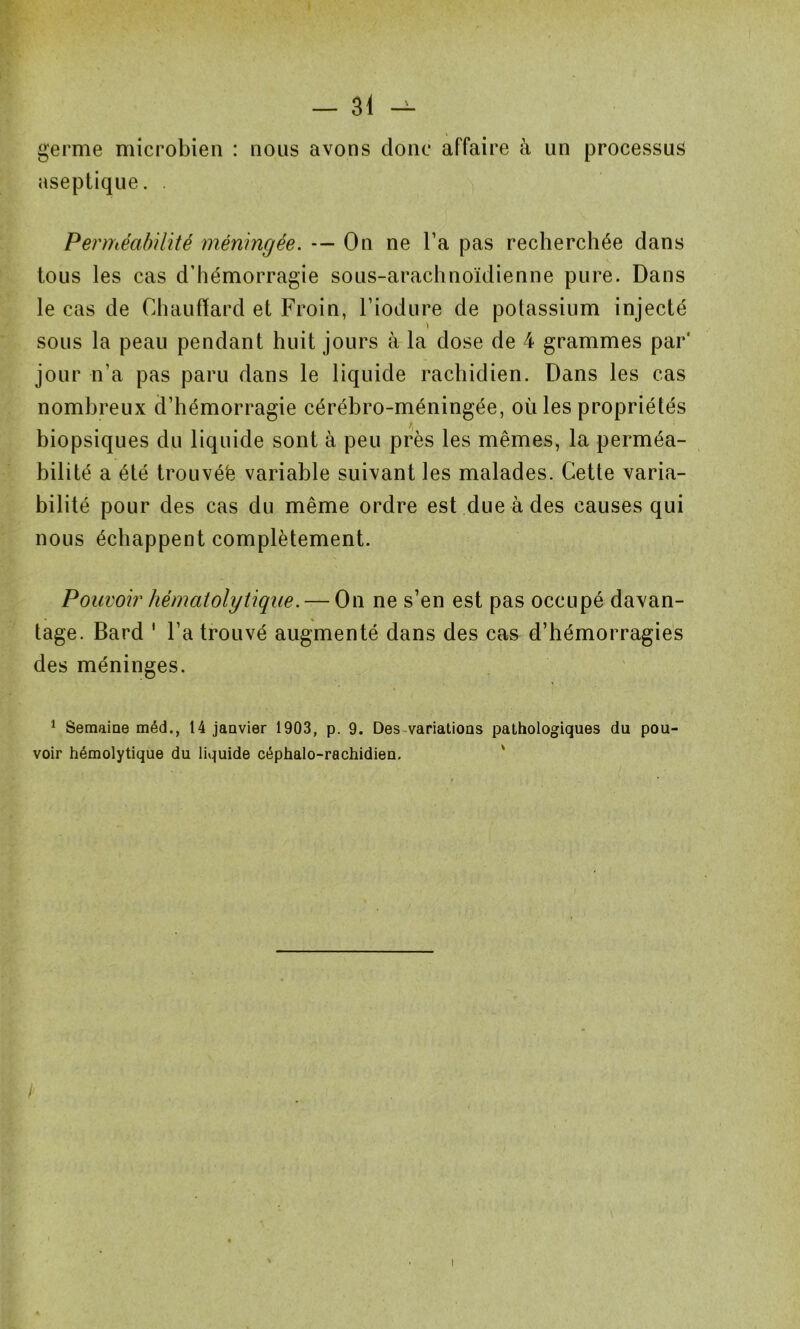 germe microbien : nous avons donc affaire à un processus aseptique. . Perméabilité méningée. — On ne l’a pas recherchée dans tous les cas d’hémorragie sous-arachnoïdienne pure. Dans le cas de Chauffard et Froin, Fiodure de potassium injecté \ sous la peau pendant huit jours à la dose de 4 grammes par' jour n’a pas paru dans le liquide rachidien. Dans les cas nombreux d’hémorragie cérébro-méningée, où les propriétés biopsiques du liquide sont à peu près les mêmes, la perméa- bilité a été trouvéë variable suivant les malades. Cette varia- bilité pour des cas du même ordre est due à des causes qui nous échappent complètement. Pouvoir hématolytique. — On ne s’en est pas occupé davan- tage. Bard ' l’a trouvé augmenté dans des cas d’hémorragies des méninges. 1 Semaine méd., 14 janvier 1903, p. 9. Des variations pathologiques du pou- voir hémolytique du liquide céphalo-rachidien.