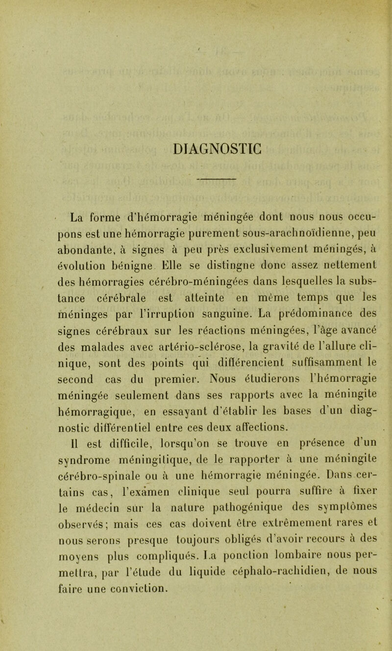 DIAGNOSTIC • La forme d’hémorragie méningée dont nous nous occu- pons est une hémorragie purement sous-arachnoïdienne, peu abondante, à signes à peu près exclusivement méningés, à évolution bénigne Elle se distingne donc assez nettement des hémorragies cérébro-méningées dans lesquelles la subs- tance cérébrale est atteinte en même temps que les méninges par l’irruption sanguine. La prédominance des signes cérébraux sur les réactions méningées, l’âge avancé des malades avec artério-sclérose, la gravité de l’allure cli- nique, sont des points qui différencient suffisamment le second cas du premier. Nous étudierons l’hémorragie méningée seulement dans ses rapports avec la méningite hémorragique, en essayant d’établir les bases d’un diag- nostic différentiel entre ces deux affections. 11 est difficile, lorsqu’on se trouve en présence d’un syndrome méningitique, de le rapporter à une méningite cérébro-spinale ou à une hémorragie méningée. Dans cer- tains cas, l’examen clinique seul pourra suffire à fixer le médecin sur la nature pathogénique des symptômes observés; mais ces cas doivent être extrêmement rares et nous serons presque toujours obligés d’avoir recours à des moyens plus compliqués. La ponction lombaire nous per- mettra, par l’étude du liquide céphalo-rachidien, de nous faire une conviction.