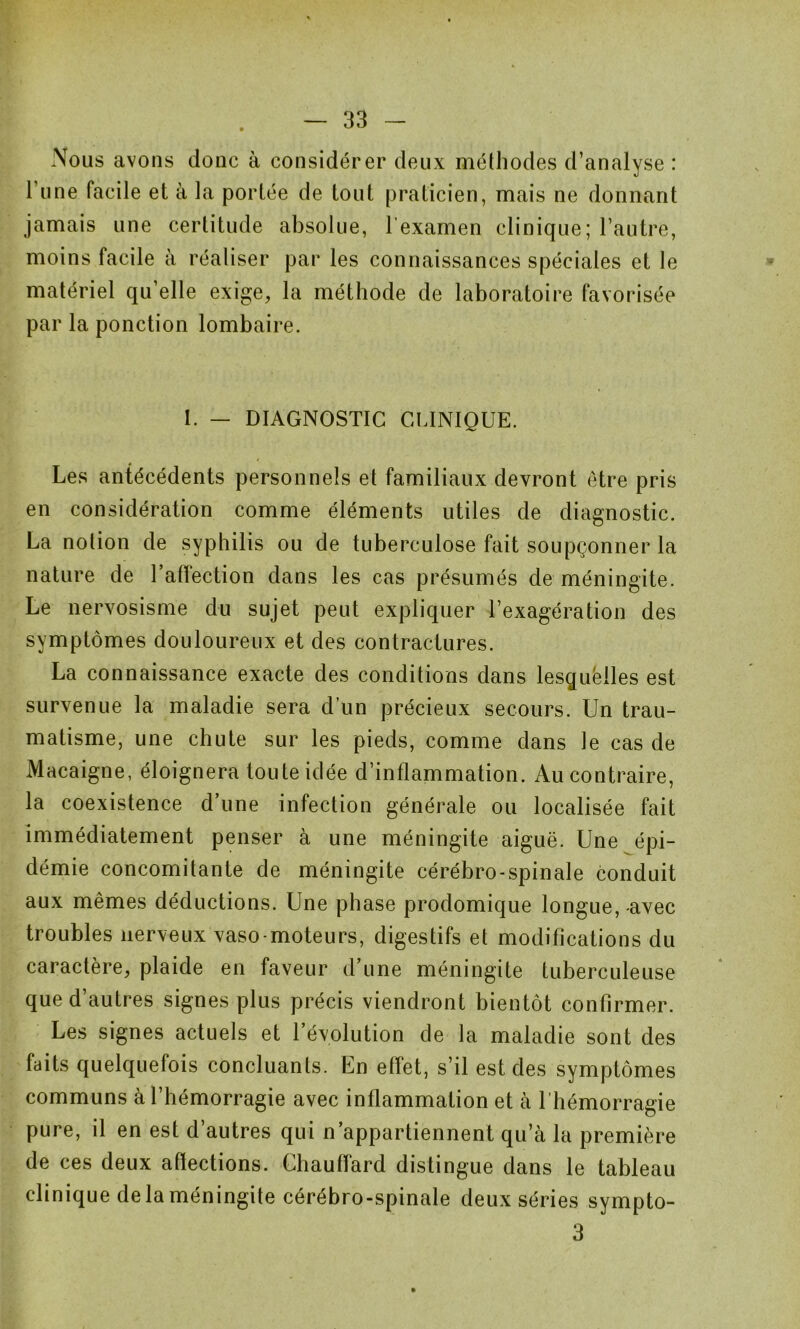 Nous avons donc à considérer deux méthodes d’analyse : l’une facile et à la portée de tout praticien, mais ne donnant jamais une certitude absolue, l’examen clinique; l’autre, matériel qu’elle exige, la méthode de laboratoire favorisée par la ponction lombaire. I. — DIAGNOSTIC CLINIQUE. Les antécédents personnels et familiaux devront être pris en considération comme éléments utiles de diagnostic. La notion de syphilis ou de tuberculose fait soupçonner la nature de l’affection dans les cas présumés de méningite. Le nervosisme du sujet peut expliquer l’exagération des symptômes douloureux et des contractures. La connaissance exacte des conditions dans lesquëlles est survenue la maladie sera d’un précieux secours. Un trau- matisme, une chute sur les pieds, comme dans le cas de Macaigne, éloignera toute idée d’inflammation. Au contraire, la coexistence d’une infection générale ou localisée fait immédiatement penser à une méningite aiguë. Une épi- démie concomitante de méningite cérébro-spinale conduit aux mêmes déductions. Une phase prodomique longue, -avec troubles nerveux vaso-moteurs, digestifs et modifications du caractère, plaide en faveur d’une méningite tuberculeuse que d’autres signes plus précis viendront bientôt confirmer. Les signes actuels et l’évolution de la maladie sont des faits quelquefois concluants. En effet, s’il est des symptômes communs à l’hémorragie avec inflammation et à l’hémorragie pure, il en est d’autres qui n’appartiennent qu’à la première de ces deux afïections. Chauffard distingue dans le tableau clinique de la méningite cérébro-spinale deux séries sympto- 3