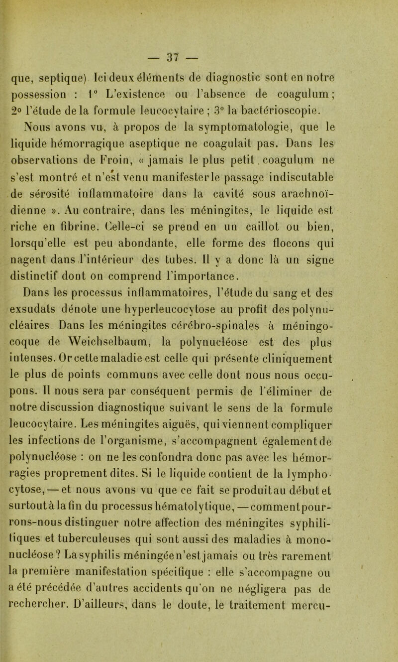 que, septique) Ici deux éléments de diagnostic sont en notre possession : 1° L’existence ou l’absence de coagulum; 2° l’étude delà formule leucocytaire ; 3° la bactérioscopie. Nous avons vu, à propos de la symptomatologie, que le liquide hémorragique aseptique ne coagulait pas. Dans les observations de Froin, «jamais le plus petit, coagulum ne s’est montré et n’est venu manifesterle passage indiscutable de sérosité inflammatoire dans la cavité sous arachnoï- dienne ». Au contraire, dans les méningites, le liquide est riche en fibrine. Celle-ci se prend en un caillot ou bien, lorsqu’elle est peu abondante, elle forme des flocons qui nagent dans l’intérieur des tubes. Il y a donc là un signe distinctif dont on comprend l’importance. Dans les processus inflammatoires, l’étude du sang et des exsudais dénote une hyperleucocytose au profit des polynu- cléaires Dans les méningites cérébro-spinales à méningo- coque de Weichselbaum, la polynucléose est des plus intenses. Or cette maladie est celle qui présente cliniquement le plus de points communs avec celle dont nous nous occu- pons. Il nous sera par conséquent permis de l’éliminer de notre discussion diagnostique suivant le sens de la formule leucocytaire. Les méningites aiguës, qui viennent compliquer les infections de l’organisme, s’accompagnent également de polynucléose : on ne les confondra donc pas avec les hémor- ragies proprement dites. Si le liquide contient de la lympho- cytose,— et nous avons vu que ce fait se produitau début et surtout à la fin du processus hématolytique,—commentpour- rons-nous distinguer notre affection des méningites syphili- tiques et tuberculeuses qui sont aussi des maladies à mono- nucléose? La syphilis méningée n’est jamais ou très rarement la première manifestation spécifique : elle s’accompagne ou a été précédée d’autres accidents qu’on ne négligera pas de rechercher. D’ailleurs, dans le doute, le traitement mercu-