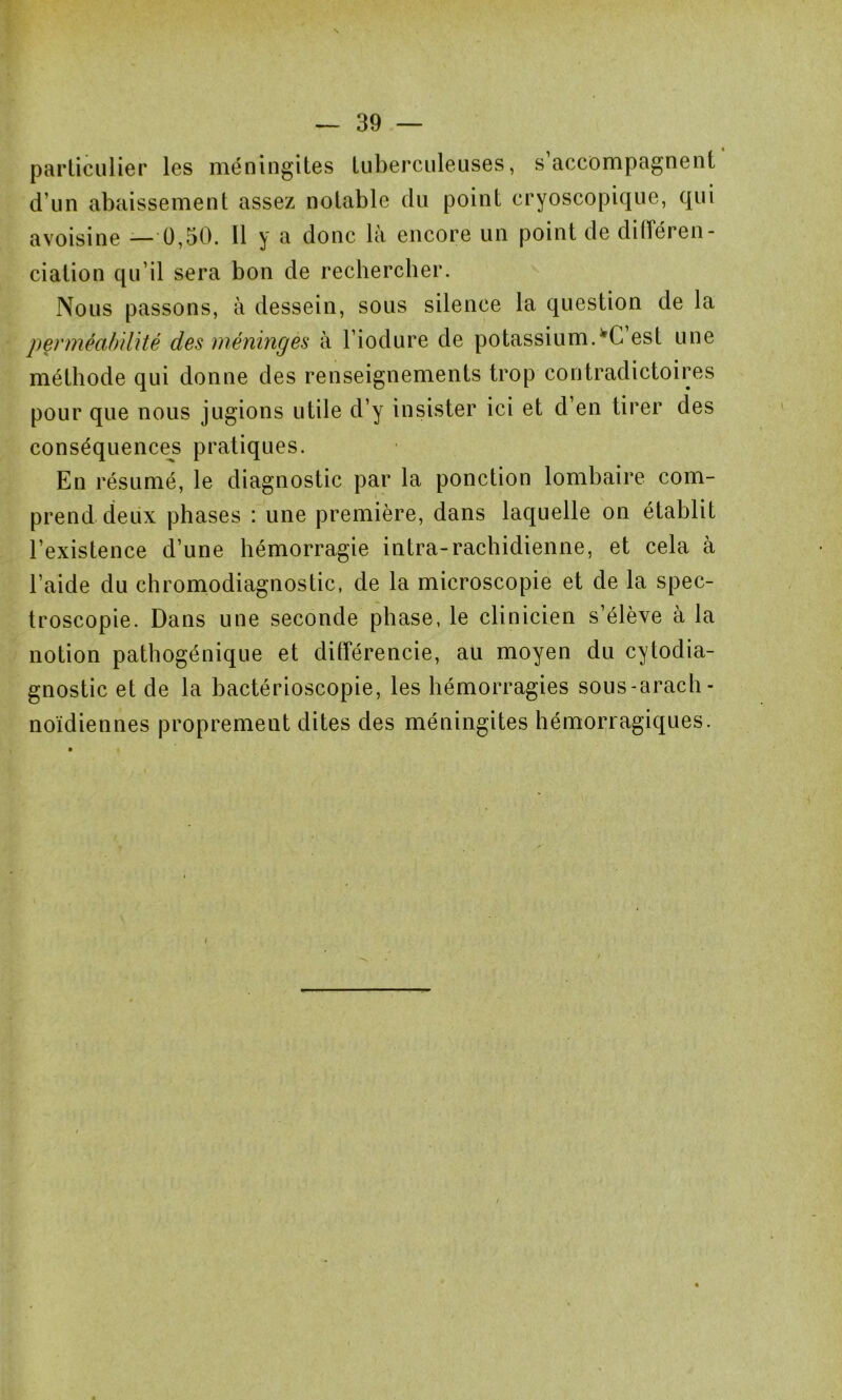 N — 39 — particulier les méningites tuberculeuses, s’accompagnent d’un abaissement assez notable du point cryoscopique, qui avoisine — 0,50. 11 y a donc la encore un point de diiîéren- dation qu’il sera bon de rechercher. Nous passons, à dessein, sous silence la question de la perméabilité des méninges à l’iodure de potassium. fC est une méthode qui donne des renseignements trop contradictoires pour que nous jugions utile d’y insister ici et d’en tirer des conséquences pratiques. En résumé, le diagnostic par la ponction lombaire com- prend deux phases : une première, dans laquelle on établit l’existence d’une hémorragie intra-rachidienne, et cela à l’aide du chromodiagnostic, de la microscopie et de la spec- troseopie. Dans une seconde phase, le clinicien s’élève à la notion pathogénique et différencie, au moyen du cytodia- gnostic et de la hactérioscopie, les hémorragies sous-arach- noïdiennes proprement dites des méningites hémorragiques. i