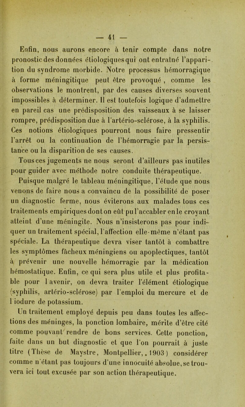 Enfin, nous aurons encore à tenir compte dans notre pronostic des données étiologiques qui ont entraîné l’appari- tion du syndrome morbide. Notre processus hémorragique à forme méningitique peut être provoqué , comme les observations le montrent, par des causes diverses souvent impossibles à déterminer. Il est toutefois logique d’admettre en pareil cas une prédisposition des vaisseaux à se laisser rompre, prédisposition due à l’artério-sclérose, à la syphilis. Ces notions étiologiques pourront nous faire pressentir l’arrêt ou la continuation de l’hémorragie par la persis- tance ou la disparition de ses causes. Tous ces jugements ne nous seront d’ailleurs pas inutiles pour guider avec méthode notre conduite thérapeutique. Puisque malgré le tableau méningitique, l’étude que nous venons de faire nous a convaincu de la possibilité de poser un diagnostic ferme, nous éviterons aux malades tous ces traitements empiriques dont on eût pu l’accabler en le croyant atteint d’une méningite. Nous n’insisterons pas pour indi- quer un traitement spécial, l’affection elle-même n’étant pas spéciale. La thérapeutique devra viser tantôt à combattre les symptômes fâcheux méningiens ou apoplectiques, tantôt à prévenir une nouvelle hémorragie par la médication hémostatique. Enfin, ce qui sera plus utile et plus profita- ble pour 1 avenir, on devra traiter l’élément étiologique (syphilis, artério-sclérose) par l’emploi du mercure et de l iodure de potassium. Un traitement employé depuis peu dans toutes les affec- tions des méninges, la ponction lombaire, mérite d’être cité comme pouvant rendre de bons services. Cette ponction, faite dans un but diagnostic et que l’on pourrait à juste titre ( 1 lièse de Mayslre, Montpellier, „ 1903 ) considérer comme n étant pas toujours d’une innocuité absolue, se trou- vera ici tout excusée par son action thérapeutique.