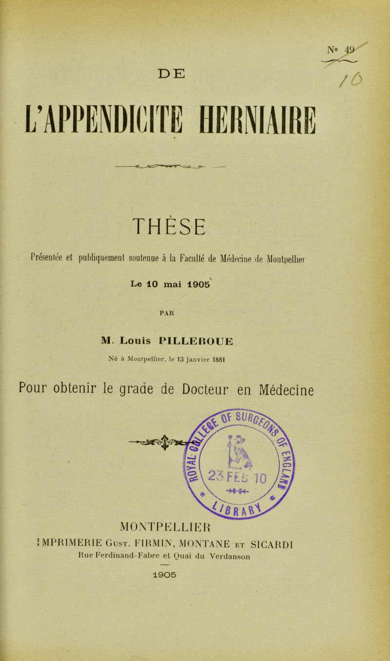 DE N° 4t> THESE Présentée et publiquement soutenue à la Faculté de Médecine de Montpellier Le 10 mai 1905 PAR M. Louis PILLEROUE Né à Montpellier, le 13 janvier 1881 Pour obtenir le grade de Docteur en Médecine IMPRIMERIE Gust. FIRMIN, MONTANE h:t SICARDI Rue Ferdinand-Fabre el Quai du Verdanson 1905