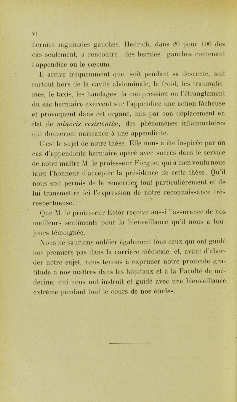 hernies inguinales gauches. Iiedrich, dans 20 pour 100 des cas seulement, a rencontré des hernies gauches contenant l’appendice ou le cæcum. 11 arrive fréquemment que, soit pendant sa descente, soit surtout hors de la cavité abdominale, le froid, les traumatis- mes, le taxis, les bandages, la compression ou l’étranglement du sac herniaire exercent sur l’appendice une action fâcheuse et provoquent dans cet organe, mis par son déplacement en état de minoris résisténtiæ, des phénomènes inflammatoires qui donneront naissance à une appendicite. C’est le sujet de notre thèse. Elle nous a été inspirée par un cas d’appendicite herniaire opéré avec succès dans le service de notre maître M. le professeur Forgue, qui a bien voulu nous faire l’honneur d accepter la présidence de cette thèse. Ou il nous soit permis de le remercie^ tout particulièrement et de lui transmettre ici l’expression de notre reconnaissance très * respectueuse. Que M. le professeur Estor reçoive aussi l’assurance de nos meilleurs sentiments pour la bienveillance qu’il nous a tou- jours témoignée. Nous ne saurions oublier également tous ceux qui ont guidé nos premiers pas dans la carrière médicale, et, avant d’abor- der notre sujet, nous tenons à exprimer notre profonde gra- titude à nos maîtres dans les hôpitaux et à la Faculté de mé- decine, qui nous ont instruit et guidé avec une bienveillance extrême pendant tout le cours de nos études.