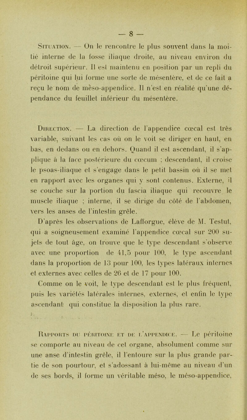 Situation. — On le rencontre le plus souvent dans la moi- tié interne de la fosse iliaque droite, au niveau environ du détroit supérieur, il est maintenu en position par un repli du péritoine qui lui forme une sorte de mésentère, et de ce fait a reçu le nom de mèso-appendice. 11 n’est en réalité qu’une dé- pendance du feuillet inférieur du mésentère. Direction. — La direction de l'appendice cœcal est très variable, suivant les cas où on le voit se diriger en haut, en bas, en dedans ou en dehors. Quand il est ascendant, il s’ap- plique à Ja face postérieure du cæcum ; descendant, il croise le psoas-iliaque et s’engage dans le petit bassin où il se met en rapport avec les organes qui y sont contenus. Externe, d se couche sur la portion du fascia iliaque qui recouvre le muscle iliaque ; interne, il se dirige du côté de l’abdomen, vers les anses de l’intestin grêle. D’après les observations de Lafforgue, élève de M. Testiil, qui a soigneusement examiné l'appendice cœcal sur 200 su- jets de tout âge, on trouve que le type descendant s’observe avec une proportion de 41,5 pour 100, le type ascendant dans la proportion de 13 pour 100, les types latéraux internes et externes avec celles de 26 et de 17 pour 100. Comme on le voit, le type descendant esl le plus fréquent, puis les variétés latérales internes, externes, et enfin le type ascendant: qui constitue la disposition la plus rare. }■ Rapports du péritoine et de l’appendice, — Le péritoine se comporte au niveau de cet organe, absolument comme sur une anse d’intestin grêle, il l’entoure sur la plus grande par- lie de son pourtour, et s’adossant cà lui-même au niveau d'un de ses bords, il forme un véritable méso, le méso-appendice,