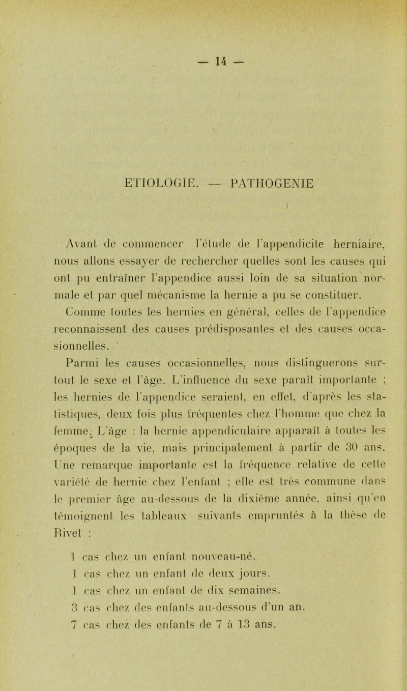 ETIOLOGIE. — PATHOGENIE Avant de commencer l’étude de l’appendicite herniaire, nous allons essayer de rechercher quelles sont les causes qui ont pu entraîner l’appendice aussi loin de sa situation nor- male et par quel mécanisme la hernie a pu se constituer. Gomme toutes les hernies en général, celles de l'appendice reconnaissent des causes prédisposantes et des causes occa- sionnelles. Parmi les causes occasionnelles, nous distinguerons sur- tout le sexe et l’âge. L'influence du sexe paraît importante : les hernies de l’appendice seraient, en effet, d’après les sta- tistiques, deux fois plus fréquentes chez l’homme que chez la femme ; L’âge : la hernie appendiculaire apparaît à toutes les époques de la vie, mais principalement à partir de 30 ans. Une remarque importante est la fréquence relative de cette variété de hernie chez l’enfant ; elle est très commune dans le premier âge au-dessous de la dixième année, ainsi qu en témoignent les tableaux suivants empruntés à la thèse de POvet : 1 cas chez un enfant nouveau-né. 1 cas chez un enfant de deux jours. 1 cas chez un enfant de dix semaines. 3 cas chez des enfants au-dessous d’un an. 7 cas chez des enfants de 7 à 13 ans.