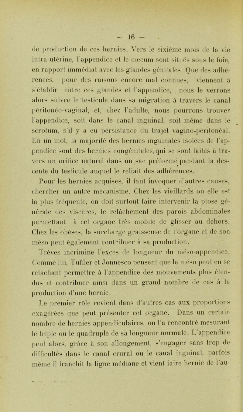 de production de ces hernies. Vers le sixième mois de la vie intra-utérine, l'appendice et le cæcum soûl situés sous le Joie, en rapport immédiat avec les glandes génitales. Que des adhé- rences, • pour des raisons encore mal connues, viennent à s’établir entre ces glandes et l'appendice, nous le verrons alors suivre le testicule dans sa migration à travers le canal périlonéo-vaginal, et, chez l’adulte, nous pourrons trouver l'appendice, soit dans le canal inguinal, soit même dans le scrotum, s’il y a eu persistance du trajet vagino-péritonéal. En un mot, la majorité des hernies inguinales isolées de l’ap- pendice sont des hernies congénitales, qui se sont faites à tra- vers un orifice naturel dans un sac préformé pendant la des- cente du testicule auquel le reliait des adhérences. Pour les hernies acquises, il faut invoquer d’autres causes, chercher un autre mécanisme. Chez les vieillards où elle est la plus fréquente, on doit surtout faire intervenir la ptose gé- nérale des viscères, le relâchement des parois abdominales permettant à cet organe très mobile de glisser au dehors. Chez les obèses, la surcharge graisseuse de l'organe et de son méso peut également contribuer à sa production. Trêves incrimine l’excès de longueur du méso-appendice. Comme lui, Tufher et Jonnesco pensent que le méso peut en se relâchant permettre à l’appendice des mouvements plus éten- dus et contribuer ainsi dans un grand nombre de cas à la production d’une hernie. Le premier rôle revient dans d’autres cas aux proportions exagérées que peut présenter cet. organe. Dans un certain nombre de hernies appendiculaires, on l’a rencontré mesurant le Iriplc ou le quadruple de sa longueur normale. L’appendice peut alors, grâce à son allongement, s’engager sans trop de difficultés dans le canal crural ou le canal inguinal, parfois même il franchit la ligne médiane et vient faire hernie de lau-