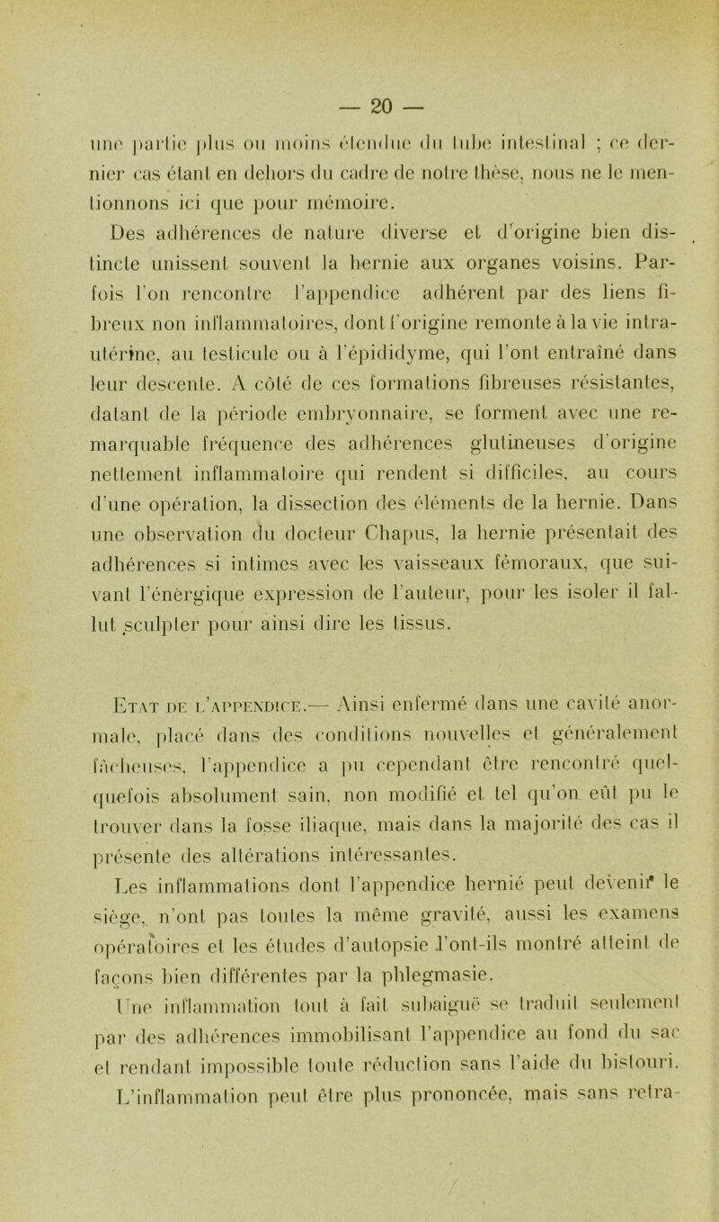 uno parlio plus on moins étendue du tube intestinal ; ee der- nier cas étant en dehors du cadre de notre thèse, nous ne le men- tionnons ici que pour mémoire. Des adhérences de nature diverse et d’origine bien dis- tincte unissent souvent la hernie aux organes voisins. Par- fois l'on rencontre l’appendice adhérent par des liens fi- breux non inflammatoires, dont l'origine remonte à la vie intra- utérine, au testicule ou à l’épididyme, qui l’ont entraîné dans leur descente. A côté de ces formations fibreuses résistantes, datant de la période embryonnaire, se forment avec une re- marquable fréquence des adhérences glutineuses d origine nettement inflammatoire qui rendent si difficiles, au cours d’une opération, la dissection des éléments de la hernie. Dans une observation du docteur Chapus, la hernie présentait des adhérences si intimes avec les vaisseaux fémoraux, que sui- vant l’énergique expression de fauteur, pour les isoler il fal- lut sculpter pour ainsi dire les tissus. Etat de l’appendice.— Ainsi enfermé dans une cavité anor- male, placé dans des condilions nouvelles el généralement fâcheuses, l’appendice a pu cependant être rencontré quel- quefois absolument sain, non modifié et tel qu’on eût pu le trouver dans la fosse iliaque, mais dans la majorité des cas il présente des altérations intéressantes. Les inflammations don! l’appendice hernié peut devenir le siège, n’ont pas toutes la même gravité, aussi les examens opératoires et les études d’autopsie font-ils montré al teint de façons bien différentes par la phlegmasie. fne inflammation tout à fait subaiguë se traduit seulement par des adhérences immobilisant l’appendice au fond du sac el rendant impossible toute réduction sans l’aide du bistouri. L’inflammation peut être plus prononcée, mais sans rctra-