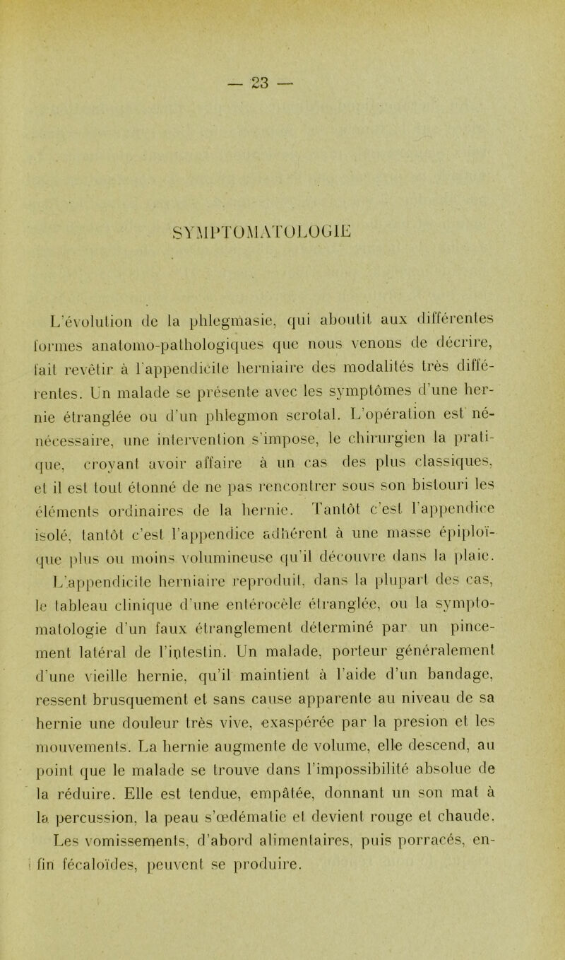 SYMPTOMATOLOGIE L’évolution de la phlegniasie, qui aboulii aux différentes formes anatomo-pathologiques que nous venons de décrire, [ail revêtir à l’appendicite herniaire des modalités très diffé- rentes. Un malade se présente avec les symptômes d’une her- nie étranglée ou d’un phlegmon scrotal. L’opération est né- nécessaire, une intervention s’impose, le chirurgien la prati- que, croyant avoir affaire à un cas des plus classiques, et il est tout étonné de ne pas rencontrer sous son bistouri les éléments ordinaires de la hernie. Tantôt c’est 1 appendice isolé, tantôt c’est l’appendice adhérent à une masse épiploï- que plus ou moins volumineuse qu’il découvre dans la plaie. L'.appendicite herniaire reproduit, dans la plupart des cas, le tableau clinique d’une entérocèle étranglée, ou la sympto- matologie d’un faux étranglement déterminé par un pince- ment latéral de l’mtestin, Un malade, porteur généralement d’une vieille hernie, qu’il maintient à l’aide d’un bandage, ressent brusquement et sans cause apparente au niveau de sa hernie une douleur très vive, exaspérée par la presion et les mouvements. La hernie augmente de volume, elle descend, au point que le malade se trouve dans l’impossibilité absolue de la réduire. Elle est tendue, empâtée, donnant un son mat à la percussion, la peau s’œdémalie et devient rouge et chaude. Les vomissements, d’abord alimentaires, puis porracés, en- fin fécaloïdes, peuvent se produire.