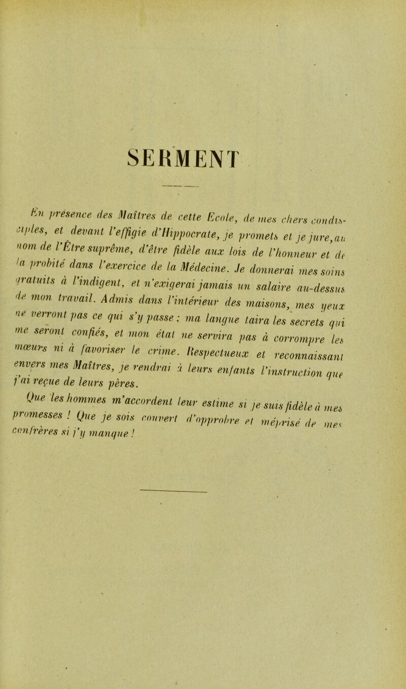 SERMENT Kn Vrésence des Maîtres de cette Ecole, de mes chers condis- ciples, et devant l’effigie d’Hippocrate, je promets et je jure,ai, nom de l’Être suprême, d’être fidèle aux lois de l’honneur et de 1(1 l,r(lhüé d^ns l’exercice de la Médecine. Je donnerai mes soins gratuits à l’indigent, et n’exigerai jamais un salaire au-dessus de mon travail. Admis dans l’intérieur des maisons, mes yeux ne verront pas ce gui s’y passe ; ma langue taira les secrets qui me. seront confiés, et mon état ne servira pas à corrompre les mœurs ni à favoriser te crime. Respectueux et reconnaissant envers mes Maîtres, je rendra, i leurs enfants l’instruction que ; ni reçue de leurs pères. Que les hommes m’accordent leur estime si je sms fidèle à mes promesses ! Que je sois couvert d’opprobre et méprisé de me« confrères si j’y manque !