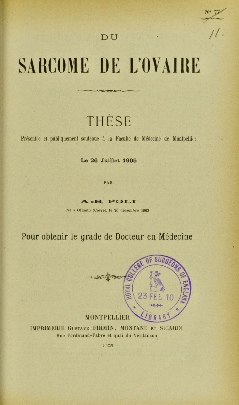 D U SARCOME DE L’OVAIRE ■ — THÈSE Présentée et publiquement soutenue à la Faculté de Médecine de Montpellier Le 26 Juillet 1005 PAR A. -33. POLI Né à Olmeto (Corse), le 26 décembre 1863 Pour obtenir le grade de Docteur en Médecine MONTPELLIER IMPRIMERIE Gustave FIRmIN, MONTANE et S1CARDI Rue Fardinand-Fabre et quai du Verdanson t OS