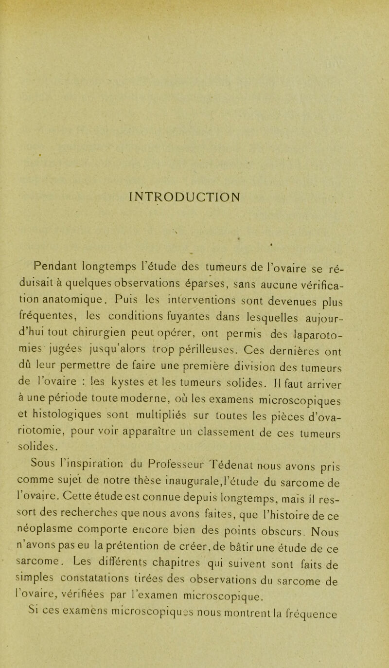 INTRODUCTION Pendant longtemps l’étude des tumeurs de l’ovaire se ré- m duisait à quelques observations éparses, sans aucune vérifica- tion anatomique. Puis les interventions sont devenues plus fréquentes, les conditions fuyantes dans lesquelles aujour- d’hui tout chirurgien peut opérer, ont permis des laparoto- mies jugées jusqu’alors trop périlleuses. Ces dernières ont dû leur permettre de faire une première division des tumeurs de l’ovaire : les kystes et les tumeurs solides. Il faut arriver à une période toute moderne, où les examens microscopiques et histologiques sont multipliés sur toutes les pièces d’ova- riotomie, pourvoir apparaître un classement de ces tumeurs solides. Sous 1 inspiration du Professeur Tédenat nous avons pris comme sujet de notre thèse inaugurale,1 étude du sarcome de l’ovaire. Cette étude est connue depuis longtemps, mais il res- sort des recherches que nous avons faites, que l’histoire de ce néoplasme comporte encore bien des points obscurs. Nous n’avons pas eu la prétention de créer, de bâtir une étude de ce sarcome. Les différents chapitres qui suivent sont faits de simples constatations tirées des observations du sarcome de 1 ovaire, vérifiées par l’examen microscopique. •Si ccs examens microscopiques nous montrent la fréquence