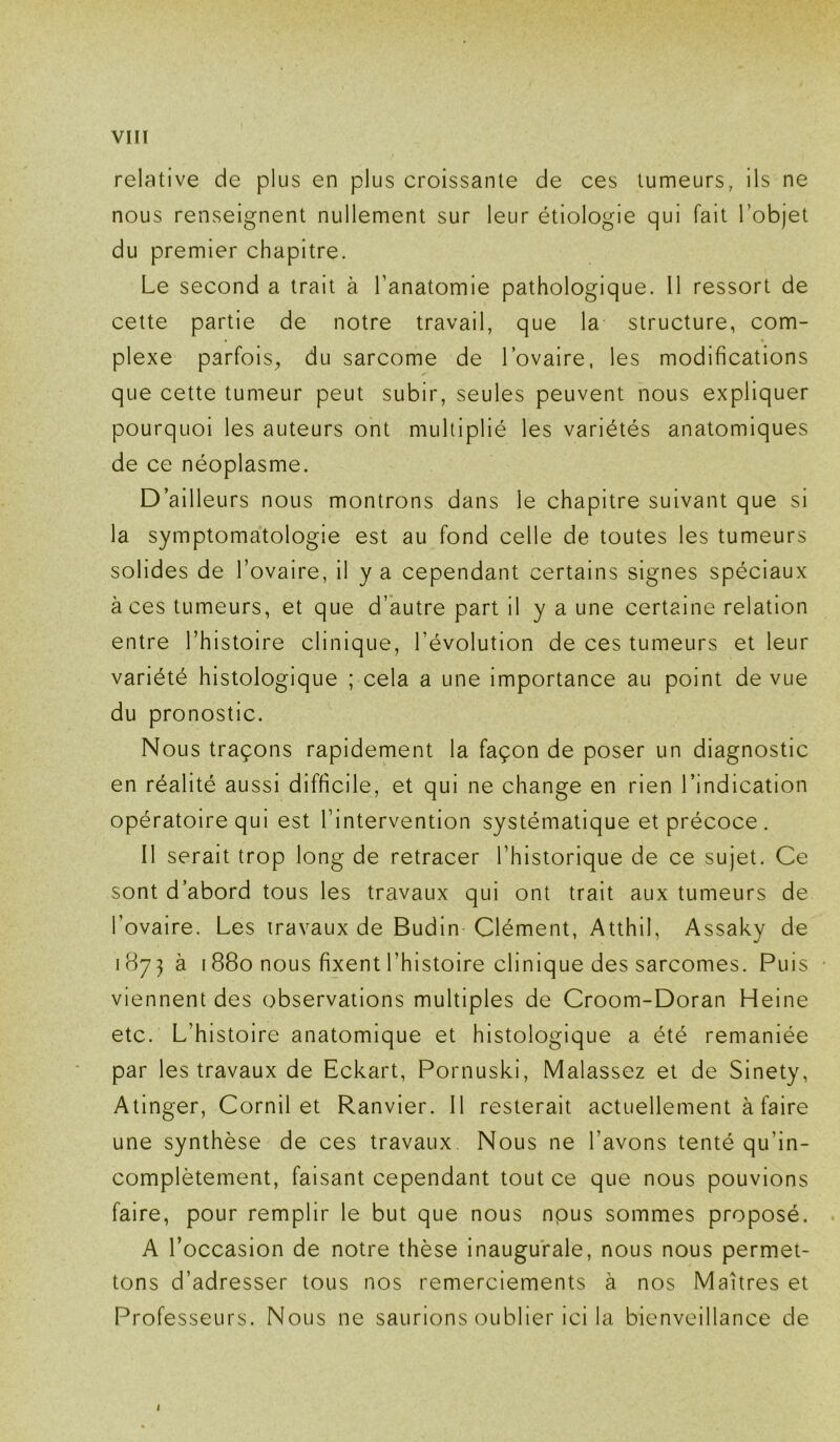 relative de plus en plus croissante de ces tumeurs, ils ne nous renseignent nullement sur leur étiologie qui fait l’objet du premier chapitre. Le second a trait à l’anatomie pathologique. 11 ressort de cette partie de notre travail, que la structure, com- plexe parfois, du sarcome de l’ovaire, les modifications que cette tumeur peut subir, seules peuvent nous expliquer pourquoi les auteurs ont multiplié les variétés anatomiques de ce néoplasme. D’ailleurs nous montrons dans le chapitre suivant que si la symptomatologie est au fond celle de toutes les tumeurs solides de l’ovaire, il y a cependant certains signes spéciaux à ces tumeurs, et que d’autre part il y a une certaine relation entre l’histoire clinique, l’évolution de ces tumeurs et leur variété histologique ; cela a une importance au point de vue du pronostic. Nous traçons rapidement la façon de poser un diagnostic en réalité aussi difficile, et qui ne change en rien l’indication opératoire qui est l’intervention systématique et précoce. Il serait trop long de retracer l’historique de ce sujet. Ce sont d’abord tous les travaux qui ont trait aux tumeurs de l’ovaire. Les travaux de Budin Clément, Atthil, Assaky de 1873 à 1880 nous fixent l’histoire clinique des sarcomes. Puis ■ viennent des observations multiples de Croom-Doran Heine etc. L’histoire anatomique et histologique a été remaniée par les travaux de Eckart, Pornuski, Malassez et de Sinety, Atinger, Cornil et Ranvier. 11 resterait actuellement à faire une synthèse de ces travaux. Nous ne l’avons tenté qu’in- complètement, faisant cependant tout ce que nous pouvions faire, pour remplir le but que nous npus sommes proposé. A l’occasion de notre thèse inaugurale, nous nous permet- tons d’adresser tous nos remerciements à nos Maîtres et Professeurs. Nous ne saurions oublier ici la bienveillance de l