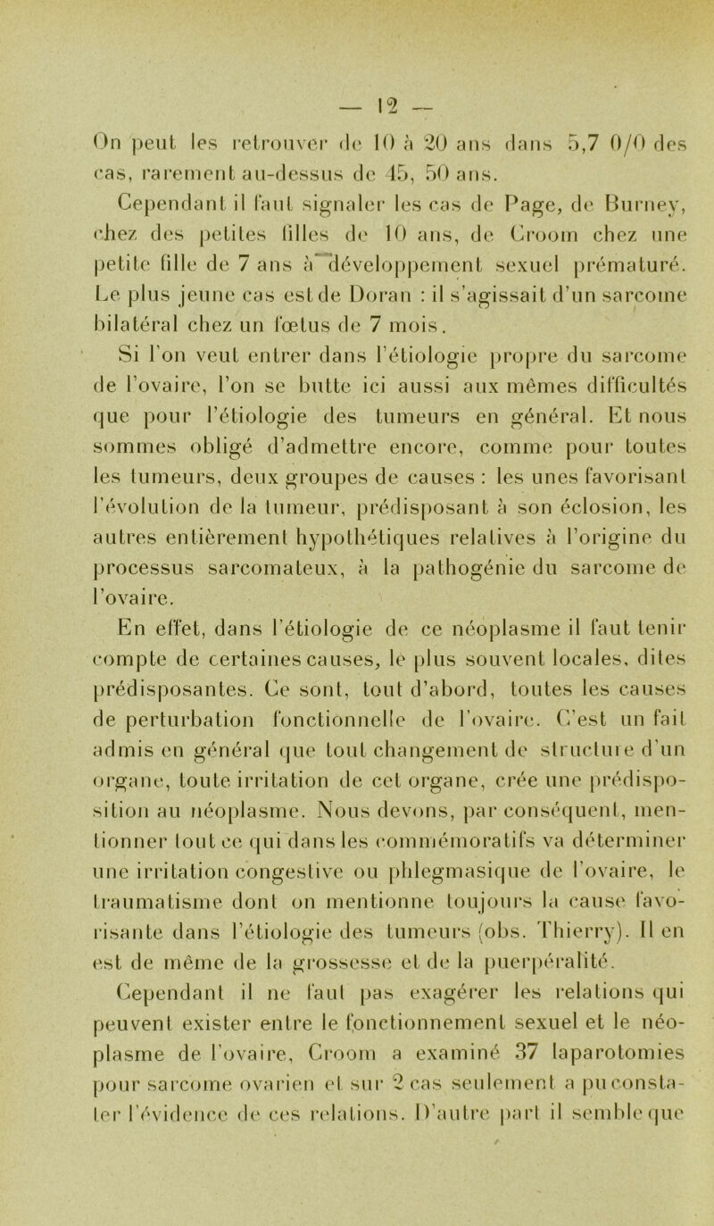 On peut les retrouver de 10 à 20 ans dans 5,7 0/0 des cas, rarement au-dessus de 45, 50 ans. Cependant il Faut signaler les cas de Page, de Burney, chez des petites liIles de 10 ans, de Croom chez une petite fille de 7 ans à développement sexuel prématuré. Le plus jeune cas est de Doran : il s’agissait d’un sarcome bilatéral chez un Fœtus de 7 mois. Si l’on veut entrer dans l’étiologie propre du sarcome de l’ovaire, l’on se butte ici aussi aux mêmes difficultés que pour l’étiologie des tumeurs en général. Et nous sommes obligé d’admettre encore, comme pour toutes les tumeurs, deux groupes de causes : les unes Favorisant l’évolution de la tumeur, prédisposant à son éclosion, les autres entièrement hypothétiques relatives à l’origine du processus sarcomateux, à la pathogénie du sarcome de l’ovaire. En effet, dans l’étiologie de ce néoplasme il Faut tenir compte de certaines causes, le plus souvent locales, dites prédisposantes. Ce sont, tout d’abord, toutes les causes de perturbation fonctionnelle de l’ovaire. C’est un fait admis en général que tout changement de structure d’un organe, toute irritation de cet organe, crée une prédispo- sition au néoplasme. Nous devons, par conséquent, men- tionner tout ce qui dans les commémoratifs va déterminer une irritation congestive ou phlegmasique de l’ovaire, le traumatisme dont on mentionne toujours la cause favo- risante dans l’étiologie des tumeurs (obs. Thierry). Il en est de même de la grossesse et de la puerpéralité. Cependant il ne faut pas exagérer les relations qui peuvent exister entre le fonctionnement sexuel et le néo- plasme de l’ovaire, Croom a examiné 37 laparotomies pour sarcome ovarien et sur 2 cas seulement a pu consta- ter l’évidence de ces relations. D’autre part il semble que