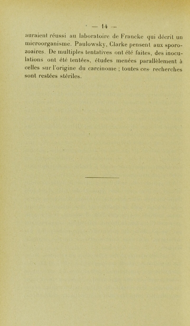 auraient réussi au laboratoire de Francke qui décrit un microorganisme. Paulowsky, Clarke pensent aux sporo- zoaires. De multiples tentatives ont été taites, des inocu- lations ont été tentées, études menées parallèlement à celles sur l’origine du carcinome ; toutes ces recherches sont restées stériles. \ \