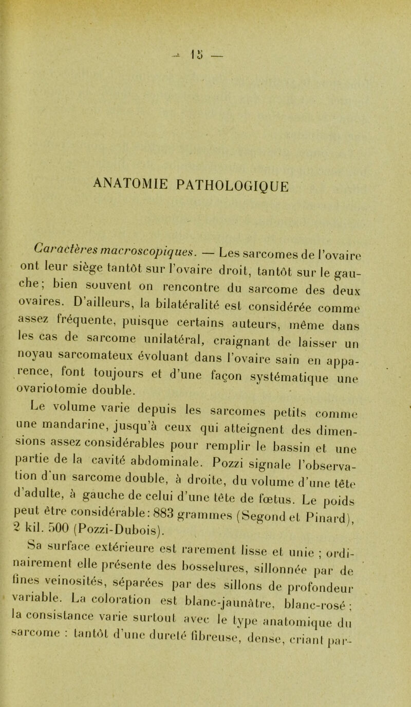 ANATOMIE PATHOLOGIQUE Caractères macroscopiques. — Les sarcomes de l’ovaire ont leur siège tantôt sur l’ovaire droit, tantôt sur le gau- che; bien souvent on rencontre du sarcome des deux ovaires. D’ailleurs, la bilatéralité est considérée comme assez fréquente, puisque certains auteurs, même dans les cas de sarcome unilatéral, craignant de laisser un noyau sarcomateux évoluant dans l’ovaire sain en appa- rence, font toujours et d’une façon systématique une ovariotomie double. Le volume varie depuis les sarcomes petits comme une mandarine, jusqu’à ceux qui atteignent des dimen- sions assez considérables pour remplir le bassin et une partie de la cavité abdominale. Pozzi signale l’observa- tion d'un sarcome double, à droite, du volume d’une tête d’adulte, à gauche de celui d’une tête de fœtus. Le poids peut être considérable: 883 grammes (Segond et Pinard) ~ kil. 500 (Pozzi-Dubois). Sa surface extérieure est rarement lisse et unie ; ordi- nairement elle présente des bosselures, sillonnée par de lines veinosités, séparées par des sillons de profondeur variable. La coloration est blanc-jaunâtre, blanc-rosé; la consistance varie surtout avec le type anatomique du sarcome : tantôt d’une dureté fibreuse, dense, criant par-