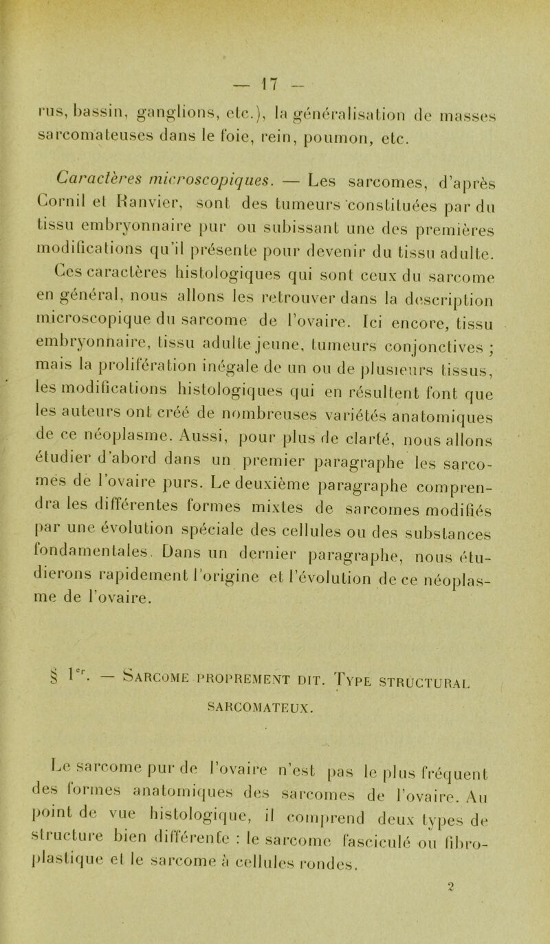 i us, bassin, ganglions, etc.), la généralisation de masses sarcomateuses dans le loie, rein, poumon, etc. Caractères microscopiques. — Les sarcomes, d’après Cornil el Ranvier, sont des tumeurs constituées par du tissu embryonnaire pur ou subissant une des premières modifications qu’il présente pour devenir du tissu adulte. Ces caractères histologiques qui sont ceux du sarcome en général, nous allons les retrouver dans la description mici oscopique du sarcome de l’ovaire. Ici encore, tissu embiyonnaire, tissu adulte jeune, tumeurs conjonctives ; mais la prolifération inégale de un ou de plusieurs tissus, les modilications histologiques qui en résultent font que les auteuis ont créé de nombreuses variétés anatomiques de ce néoplasme. Aussi, pour plus de clarté, nous allons étudier d abord dans un premier paragraphe les sarco- mes de 1 ovaire purs. Le deuxième paragraphe compren- dra les différentes formes mixtes de sarcomes modifiés pni une évolution spéciale des cellules ou des substances fondamentales. Dans un dernier paragraphe, nous étu- dierons rapidement l’origine et l’évolution de ce néoplas- me de l’ovaire. § 1er. — Sarcome .proprement dit. Type structural SARCOMATEUX. Le sarcome pur de l’ovaire n’est pas le plus fréquent des formes anatomiques des sarcomes de l’ovaire. Au point de vue histologique, il comprend deux types de structure bien différente : le sarcome fasciculé ou lîbro- plastique et le sarcome à cellules rondes. ?