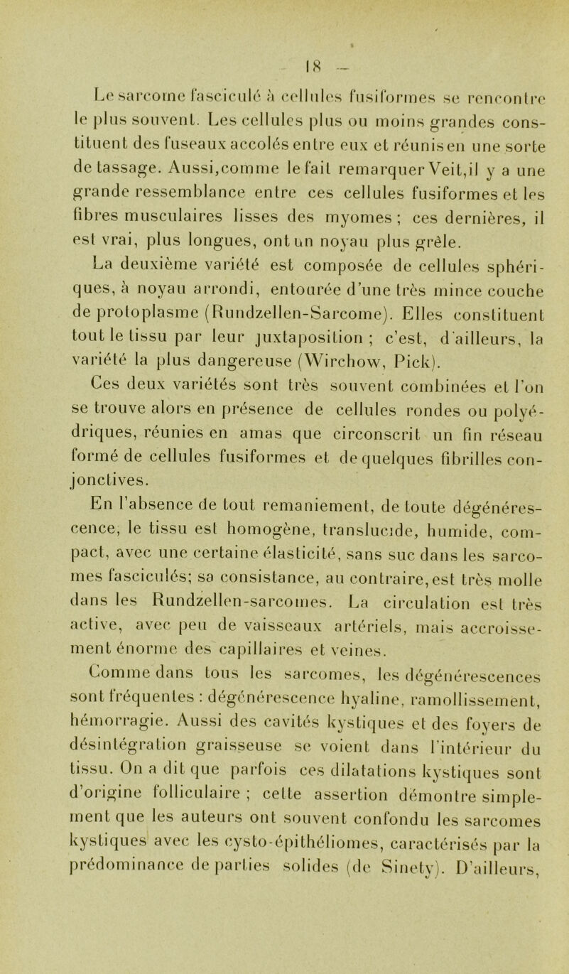 Le sarcome fascicule à cellules fusiformes se rencontre le plus souvent. Les cellules plus ou moins grandes cons- tituent des fuseaux accolés entre eux et réunisen une sorte de tassage. Aussi,comme le fait remarquer Veit,il y a une grande ressemblance entre ces cellules fusiformes et les fi b res musculaires lisses des myomes ; ces dernières, il est vrai, plus longues, ont un noyau plus grêle. La deuxième variété est composée de cellules sphéri- ques, à noyau arrondi, entourée d’une très mince couche de protoplasme (Rundzellen-Sarcome). Elles constituent tout le tissu par leur juxtaposition; c’est, d'ailleurs, la variété la plus dangereuse (Wirchow, Pick). Ces deux variétés sont très souvent combinées et l’on se trouve alors en présence de cellules rondes ou polyé- driques, réunies en amas que circonscrit un fin réseau formé de cellules fusiformes et de quelques fibrilles con- jonctives. En l’absence de tout remaniement, de toute dégénéres- cence, le tissu est homogène, translucide, humide, com- pact, avec une certaine élasticité, sans suc dans les sarco- mes fasciculés; sa consistance, au contraire,est très molle dans les Rundzellen-sarcomes. La circulation est très active, avec peu de vaisseaux artériels, mais accroisse- ment énorme des capillaires et veines. Gomme dans tous les sarcomes, les dégénérescences sont fréquentes : dégénérescence hyaline, ramollissement, hémorragie. Aussi des cavités kystiques et des foyers de désintégration graisseuse se voient dans l’intérieur du tissu. On a dit que parfois ces dilatations kystiques sont d’origine folliculaire; cette assertion démontre simple- ment que les auteurs ont souvent confondu les sarcomes kystiques avec les cysto-épithéliomes, caractérisés par la prédominance de parties solides (de Sinetv). D’ailleurs