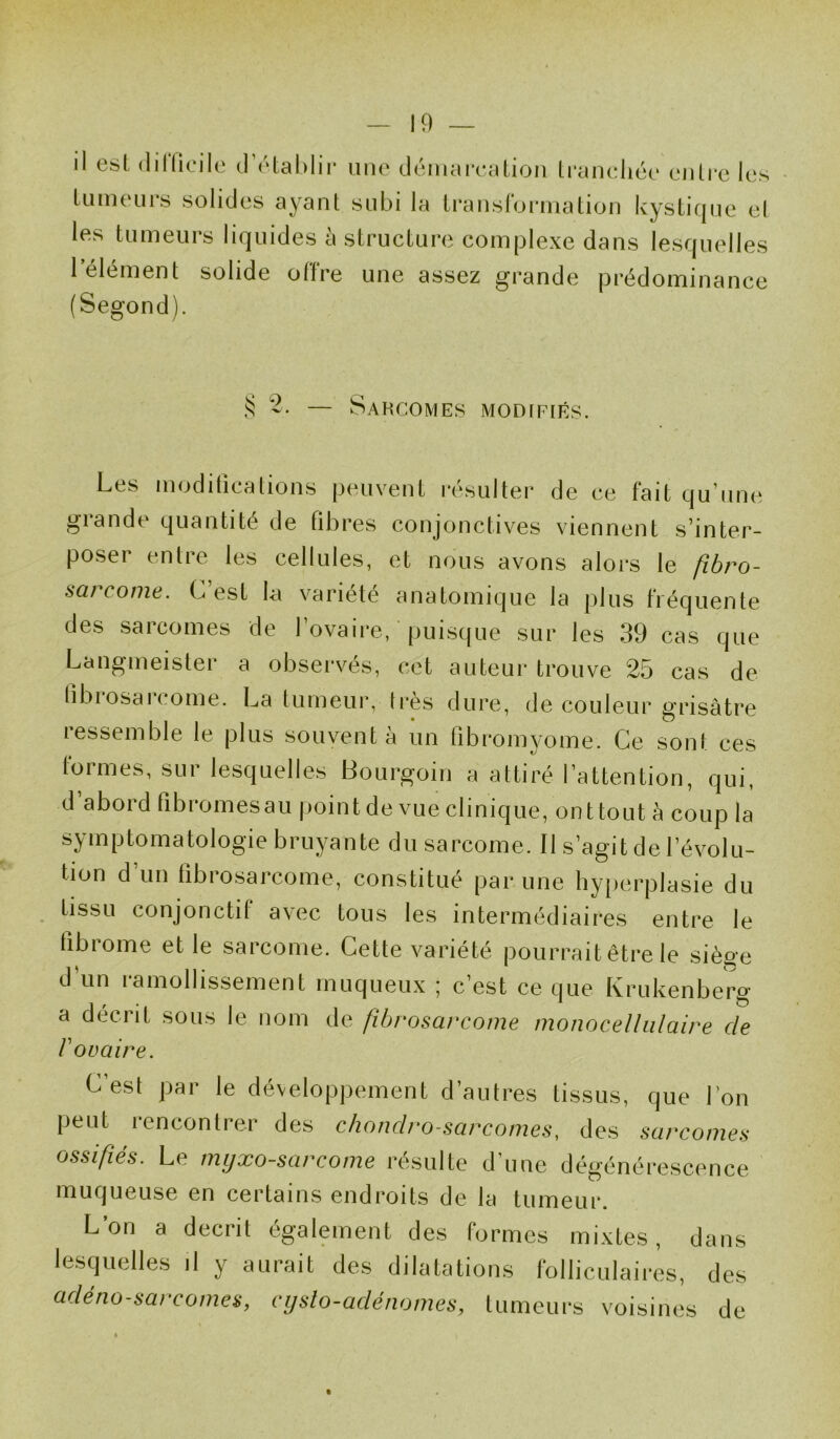 il est dilPieile d’établir une démarcation tranchée entre les tumeurs solides ayant subi la transformation kystique et les tumeurs liquides à structure complexe dans lesquelles 1 élément solide ollre une assez grande prédominance (Segond). S — Sarcomes modifiés. Les modifications peuvent résulter de ce fait qu’une grande quantité de fibres conjonctives viennent s’inter- poser entre les cellules, et nous avons alors le fibro- sarcome. G est la variété anatomique la plus fréquente des sarcomes de l’ovaire, puisque sur les 39 cas que Langmeister a observés, cet auteur trouve 25 cas de fibrosarcome. La tumeur, 1res dure, de couleur grisâtre ressemble le plus souvent à un fibromyome. Ce sont ces formes, sur lesquelles Bourgoin a attiré l’attention, qui, d’abord fibromes au point de vue clinique, ont tout à coup la symptomatologie bruyante du sarcome. Il s’agit de l’évolu- tion d’un fibrosarcome, constitué par une hyperplasie du tissu conjonctif avec tous les intermédiaires entre le fibrome et le sarcome. Cette variété pourrait être le siège d’un ramollissement muqueux ; c’est ce que Krukenberg a décrit sous le nom de fibrosarcome mono cellulaire de V ovaire. C’est par le développement d’autres tissus, que l’on peut rencontrer des chondro sarcomes, des sarcomes ossifiés. Le myxo-sarcome résulte d'une dégénérescence muqueuse en certains endroits de la tumeur. L on a décrit également des formes mixtes, dans lesquelles il y aurait des dilatations folliculaires, des adénosarcomes, cysto-adénomes, tumeurs voisines de