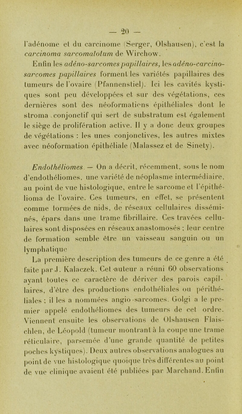 — °20 — l’adénome et du carcinome (Serger, Olshausen), c’est la carcinoma sarcomatoium de Wirchow. Enfin les cicléno-sarcomespapillaires, les adéno-carcino- sarcomes papillaires forment les variétés papillaires des tumeurs de l’ovaire (Pfannenstiel). Ici les cavités kysti- ques sont peu développées et sur des végétations, ces dernières sont des néoformations épithéliales dont le stroma . conjonctif qui sert de substratum est également le siège de prolifération active. Il y a donc deux groupes de végétations : les unes conjonctives, les autres mixtes avec néoformation épithéliale (Malassez et de Sinety). Endolhéliomes. — On a décrit, récemment, sous le nom d’endothéliomes, une variété de néoplasme intermédiaire, au point de vue histologique, entre le sarcome et l’épithé- lioma de l’ovaire. Ces tumeurs, en effet, se présentent comme formées de nids, de réseaux cellulaires dissémi- nés, épars dans une trame fibrillaire. Ces travées cellu- laires sont disposées en réseaux anastomosés ; leur centre de formation semble être un vaisseau sanguin ou un lymphatique La première description des tumeurs de ce genre a été faite par J. Kalaczek. Cet-auteur a réuni 60 observations ayant toutes ce caractère de dériver des parois capil- laires, d’être des productions endothéliales ou périthé- liales ; il les a nommées angio-sarcomes. Golgi a le pre- mier appelé endolhéliomes des tumeurs de cet ordre. Viennent ensuite les observations de Olshausen Flais- chlen, de Léopold (tumeur montrant à la coupe une trame réticulaire, parsemée d’une grande quantité de petites poches kystiques). Deux autres observations analogues au point de vue histologique quoique très différentes au point de vue clinique avaient été publiées par Marchand. Enlin