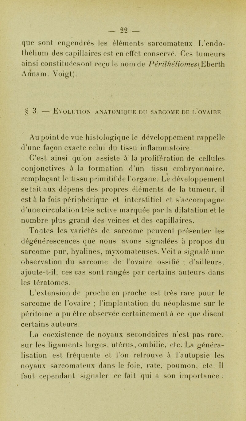 que sonl engendrés les éléments sarcomateux L'endo- thélium des capillaires est en effet conservé. Ces tumeurs ainsi constituéesont reçu le nom de Périthéliomes[Eberth Arinam. Voigt). S 3. — Evolution anatomique du sarcome de l’ovaire Au point de vue histologique le développement rappelle d'une façon exacte celui du tissu inflammatoire. C’est ainsi qu’on assiste à la prolifération de cellules conjonctives à la formation d’un tissu embryonnaire, remplaçant le tissu primitif de l’organe. Le développement se tait aux dépens des propres éléments de la tumeur, il est à la fois périphérique et interstitiel et s’accompagne d’une circulation très active marquée par la dilatation et le nombre plus grand des veines et des capillaires. Toutes les variétés de sarcome peuvent présenter les dégénérescences que nous avons signalées à propos du sarcome pur, hyalines, myxomateuses. Veit a signalé une observation du sarcome de l’ovaire ossitié ; d’ailleurs, ajoute-t-il, ces cas sont rangés par certains auteurs dans les tératomes. L’extension de proche en proche est très rare pour le sarcome de l’ovaire ; l’implantation du néoplasme sur le péritoine a pu être observée certainement à ce que disent certains auteurs. La coexistence de noyaux secondaires n’est pas rare, sur les ligaments larges, utérus, ombilic, etc. La généra- lisation est fréquente et l’on retrouve à l’autopsie les noyaux sarcomateux dans le foie, rate, poumon, etc. Il faut cependant signaler ce lail (pii a son importance :