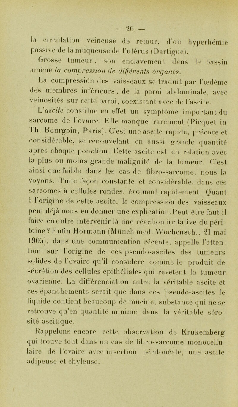 l;i circulation veineuse de retour, d’où hyperhémie passive de la muqueuse de l’utérus (Dartigue). Grosse tumeur, son enclavement dans le bassin amène la compression de différents organes. La compression des vaisseaux se traduit par l’œdème des membres inférieurs, de la paroi abdominale, avec veinosités sur cette paroi, coexistant avec de Lascite. L ascite constitue en effet un symptôme important du sarcome de l’ovaire. Elle manque rarement (Picquet in J h. Bourgoin, Paris). C’est une ascite rapide, précoce et considérable, se renouvelant en aussi grande quantité après chaque ponction. Cette ascite est en relation avec la plus ou moins grande malignité de la tumeur. C’est ainsi que faible dans les cas de fibro-sarcome, nous la y ' - ^ ^ fa ç o n constante et considérable, dans ces sarcomes à cellules rondes, évoluant rapidement. Quant à l’origine de cette ascite, la compression des vaisseaux peut déjà nous en donner une explication.Peut être faut-il faire en outre intervenir là une réaction irritative du péri- toine? Enfin Hormann (Münch med. Wochensch., 21 mai 1905), dans une communication récente, appelle l’atten- tion sur l’origine de ces pseudo-ascites des tumeurs solides de l’ovaire qu’il considère comme le produit de sécrétion des cellules épithéliales qui revêtent la tumeur ovarienne. La différenciation entre la véritable ascite et ces épanchements serait que dans ces pseudo-ascites le liquide contient beaucoup de mucine, substance qui ne se retrouve qu’en quantité minime dans la véritable séro- sité ascitique. Rappelons encore cette observation de Krukemberg qui trouve tout dans un cas de libro-sarcome monocellu- laire de l’ovaire avec insertion péritonéale, une ascite adipeuse et chyleuse.