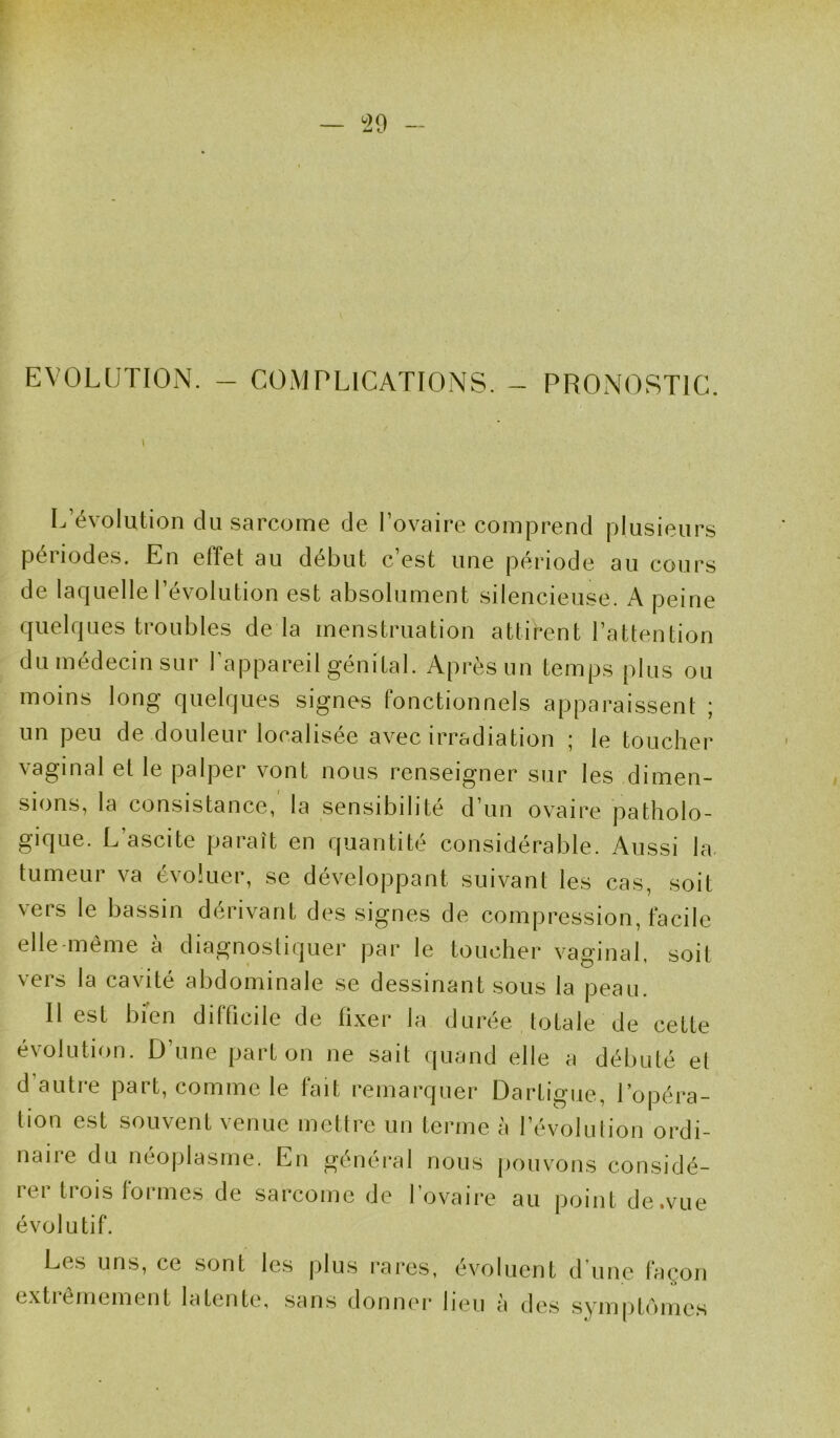 EVOLUTION. - COMPLICATIONS. - PRONOSTIC L’évolution du sarcome de l’ovaire comprend plusieurs périodes. En effet au début c’est une période au cours de laquelle l’évolution est absolument silencieuse. A peine quelques troubles de la menstruation attifent l’attention du médecin sur l’appareil génital. Après un temps plus ou moins long quelques signes fonctionnels apparaissent ; un peu de douleur localisée avec irradiation ; le toucher vaginal et le palper vont nous renseigner sur les dimen- sions, la consistance, la sensibilité d’un ovaire patholo- gique. L’ascite paraît en quantité considérable. Aussi la- tumeur va évoluer, se développant suivant les cas, soit vers le bassin dérivant des signes de compression, facile elle-même à diagnostiquer par le toucher vaginal, soit vers la cavité abdominale se dessinant sous la peau. Il est bien difficile de fixer la durée totale de cette e\olution. D une pai L on ne sait quand elle a débuté et d’autre part, comme le fait remarquer Dartigue, l’opéra- tion est souvent venue mettre un terme à l’évolution ordi- naire du néoplasme. En général nous pouvons considé- rer trois formes de sarcome de l’ovaire au point de.vue évolutif. Les uns, ce sont les plus rares, évoluent d’une façon extrêmement latente, sans donner lieu à des symptômes