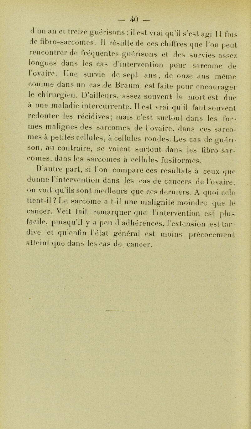 d’un an et treize guérisons ; il est vrai qu’il s’est agi 1J fois de libro-sarcornes. Il résulte de ces chiffres que l’on peut rencontrer de fréquentes guérisons et des survies assez longues dans les cas d’intervention pour sarcome de 1 ovaire. Une survie de sept ans , de onze ans même comme dans un cas de Hraum, est faite pour encourager le chirurgien. D ailleurs, assez souvent la mort est due à une maladie intercurrente. Il est vrai qu’il faut souvent redouter les récidives; mais c’est surtout dans les for- mes malignes des sarcomes de l’ovaire, dans ces sarco- mes a petites cellules, a cellules rondes. Les cas de guéri- son, au contraire, se voient surtout dans les fibro-sar- comes, dans les sarcomes à cellules fusiformes. D’autre part, si l’on compare ces résultats à ceux que donne l’intervention dans les cas de cancers de l’ovaire, on voit qu ils sont meilleurs que ces derniers. A quoi cela tient-il ? Le sarcome a-t-il une malignité moindre que le cancer. Veit fait remarquer que l’intervention est plus facile, puisqu il y a peu d’adhérences, l’extension est tar- dive et qu’enfin l'état général est moins précocement atteint que dans les cas de cancer.