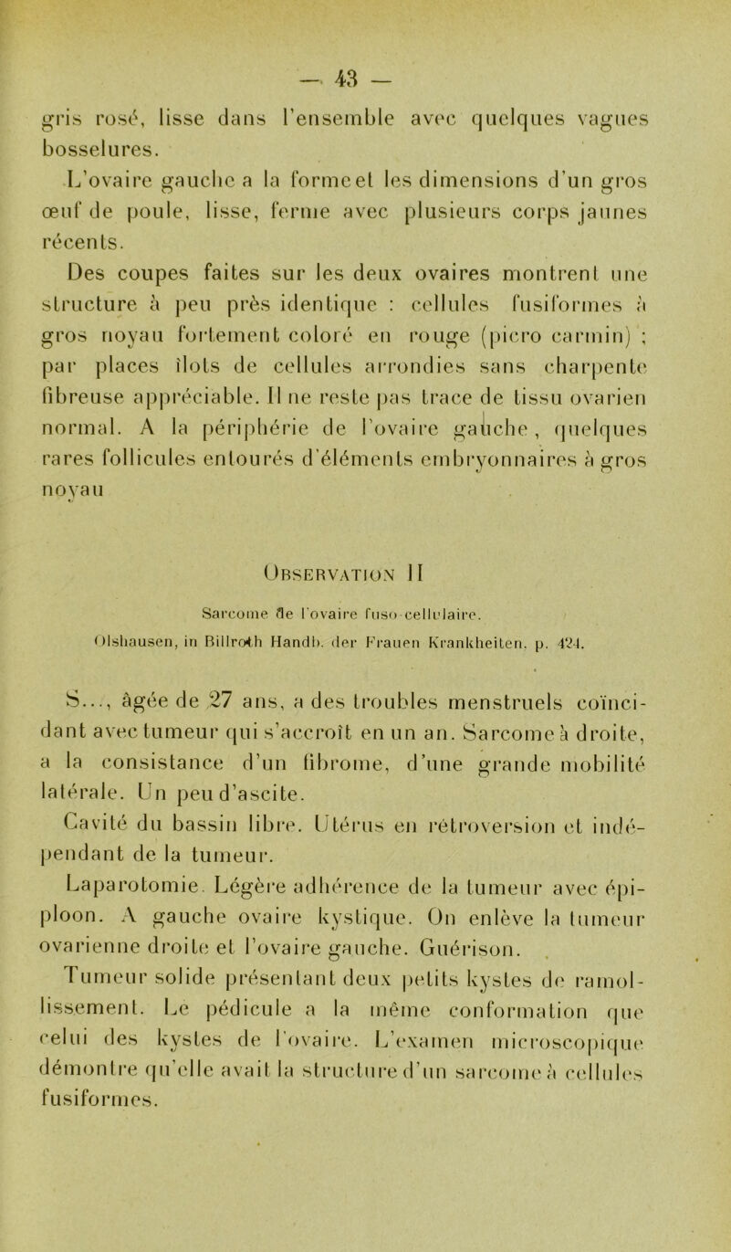 gris rosé, lisse dans l’ensemble avec quelques vagues bosselures. L’ovaire gauche a la formeet les dimensions d’un gros œuf de poule, lisse, ferme avec plusieurs corps jaunes récents. Des coupes faites sur les deux ovaires montrent une structure à peu près identique : cellules fusiformes à gros noyau fortement coloré en rouge (picro carmin) ; par places ilôts de cellules arrondies sans charpente fibreuse appréciable. Il ne reste pas trace de tissu ovarien normal. A la périphérie de l’ovaire gauche, quelques rares follicules entourés d’éléments embryonnaires à gros noyau Observation II Sarcome fle l'ovaire foso-cellulaire. Olshausen, in Billroth Handb. der Frauen Krankheiten. p. 424. S..., âgée de 27 ans, a des troubles menstruels coïnci- dant avec tumeur qui s’accroît en un an. Sarcome à droite, a la consistance d’un latérale. Un peu d’ascite. Cavité du bassin libre, pendant de la tumeur. (ibrome, d’une grande mobilité Utérus en rétroversion et indé- Laparotomie. Légère adhérence de la tumeur avec épi- ploon. A gauche ovaire kystique. On enlève la tumeur ovarienne droite et l’ovaire gauche. Guérison. Tumeur solide présentant deux petits kystes de ramol- lissement. Le pédicule a la même conformation que celui des kystes de l'ovaire. L’examen microscopique démontre qu’elle avait la structure d’un sarcome à cellules fusiformes.