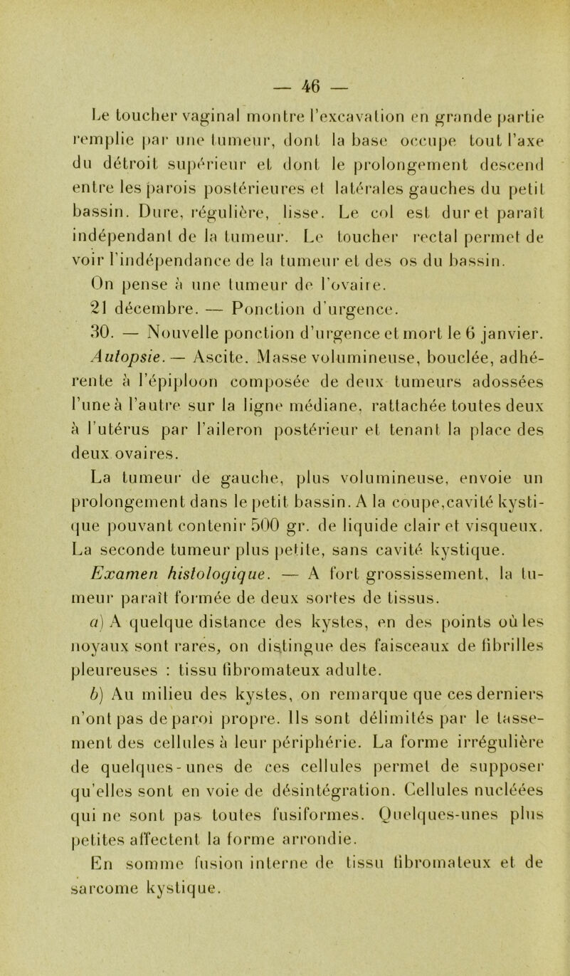 Le toucher vaginal montre l’excavation en grande partie remplie par une tumeur, dont la base occupe tout l’axe du détroit supérieur et dont le prolongement descend entre les parois postérieures et latérales gauches du petit bassin. Dure, régulière, lisse. Le col est duret paraît indépendant de la tumeur. Le toucher rectal permet de voir l’indépendance de la tumeur et des os du bassin. On pense à une tumeur de l’ovaire. 21 décembre. — Ponction d urgence. 30. - N ouvelle ponction d’urgence et mort le 6 janvier. Autopsie. — Ascite. Masse volumineuse, bouclée, adhé- rente à l’épiploon composée de deux tumeurs adossées l’uneà l’autre sur la ligne médiane, rattachée toutes deux à l’utérus par l’aileron postérieur et tenant la place des deux ovaires. La tumeur de gauche, plus volumineuse, envoie un prolongement dans le petit bassin. A la coupe,cavité kysti- que pouvant contenir 500 gr. de liquide clair et visqueux. La seconde tumeur plus petite, sans cavité kystique. Examen histologique. — A fort grossissement, la tu- meur paraît formée de deux sortes de tissus. a) A quelque distance des kystes, en des points où les noyaux sont rares, on distingue des faisceaux de fibrilles pleureuses : tissu fibromateux adulte. b) Au milieu des kystes, on remarque que ces derniers n’ont pas de paroi propre. Ils sont délimités par le tasse- ment des cellules à leur périphérie. La forme irrégulière de quelques-unes de ces cellules permet de supposer qu elles sont en voie de désintégration. Cellules nucléées qui ne sont pas toutes fusiformes. Quelques-unes plus petites affectent la forme arrondie. En somme fusion interne de tissu fibromateux et de sarcome kystique.