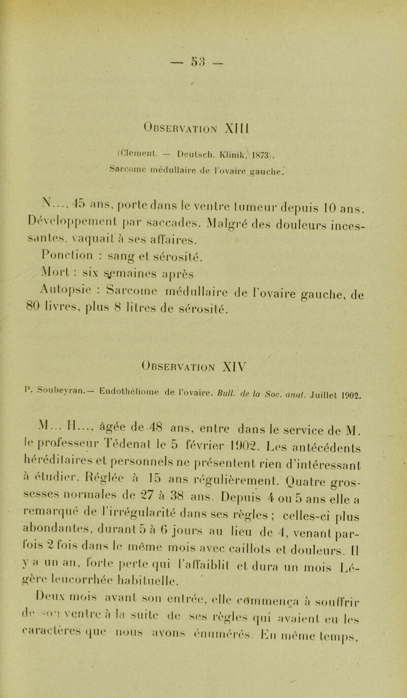 (Clément. — Deutsch. Klinik, 1873). Sarcome médullaire de l'ovaire gauche. t N..., 45 R ns, porte dans le ventre tumeur depuis 10 ans. Déwdoppemenl, par saccades. Malgré des douleurs inces- santes. vaquait à ses affaires. Ponction : sang et sérosité. Mort : six semaines après Autopsie : Sarcome médullaire de l’ovaire gauche, de 80 livres, plus 8 litres de sérosité. Observation XIV P. Soubeyran.- Endothéliome de l’ovaire. Bull, de la Soc. anal. Juillet 1902. M... II..., âgée de 48 ans, entre dans le service de M. le professeur Tédenat le 5 février 1902. Les antécédents héréd il aires et personnels ne présentent rien d’intéressant a etudier. Réglée à 15 ans régulièrement. Quatre gros- sesses normales de 27 à 38 ans. Depuis 4 ou 5 ans elle a remarqué de l’irrégularité dans ses règles ; celles-ci plus abondantes, durant 5 à 6 jours au lieu de 4, venant par- fois 2 fois dans le même mois avec caillots et douleurs. Il y a unau, forte perte qui l’affaiblit et dura un mois Lé- gère leucorrhée habituelle. Deux mois avant son entrée, elle commença à souffrir «If -o ! ventre a la suite de ses règles qui avaient eu les caractères que nous avons énumérés. En même temps,