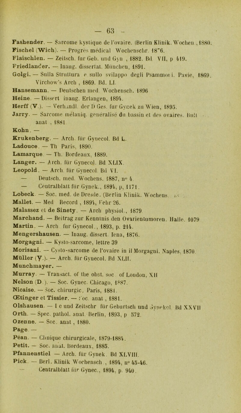 Fashender. — Sarcome kystique de l’ovaire. (Berlin Klinik. Wochen., 1880 Fischel (Wich). — Progrès médical Wochensclir. 18^6. Flaisclilen. — Zeitsch. fur Geb. und Gyn , 1882. Bd. Vfl, p 419. Friedlancîer. — Inaug. dissertât. München, 1891. Golgi. — Su lia Strultura e sullo svilappo degli Psammot i. Pavie, 1809 Virchow’s Arch , 1869. Bd. LI. Hansemann. — Deutschen med. Wochensch. 1896 Heine. — Dissert inaug. Erlangen, 1894. Herff (V.). — Verhandl. der I) Ges. fur Gvcek zu Wien, 1895. Jarry. — Sarcome mélaniq. généralisé du bassin et des ovaires. Bull • auat , 1881 Kohn. — Krukenberg. — Arch. für Gynecol. Bd L. Ladouce. — Th Paris, 1890. Lamarque — Th. Bordeaux, 1889. Langer. — Arch. für Gynecol. Bd XLIX. Léopold. — Arch. für Gynecol Bd VI. — Deutsch. med. Wochens. 1887, nü 4 — Centralblatt für Gynek., 189i, p, 1171. Lobeck. — Soc. med. de Dresde. (Berlin Klinik. Wochens. )<-; Mallet. — Med Becord , 1894, Polir 26. Malassez et de Sinety. — Arch physiol., 1879 Marchand. — Beitragzur Kennlnis den Ovarientumoren. Halle.. 1079 Martin. — Arch fur Gynecol., 1893, p. 214. Mengershausen. — Inaug. dissert. Iena, 1876. Morgagni. — Kysto-sarcome, lettre 39 Morisani. — Cysto-sarcome de l’ovaire in il Morgagni. Naples. 1870. Müller (V.). — Arch. für Gynecol. Bd XLII. Munchmayer. — Murray. — Transact. of the obst. soc of London, XII Nelson (D ). — Soc. Gynec. Chicago, 1887. Nicaise. — Soc. chirurgie, Paris, 1881. Œtinger et Tissier. — t oc. anat , 1881. Olshausen. — I c und Zeitschr für Geburtsch und Gyneko! Bd XXVII Orth. — Spec. pathol. anat. Berlin, 1893, p 572. Ozenne. — Soc. anat , 1880. Page — Péan. — Clinique chirurgicale, 1879-1884. Petit. — Soc. anat. Bordeaux, 1885. Pfannenstiel — Arch. für Gynek. Bd XLVIII. Pick. — Berl. Klinik Wochensch , 1894, n° 45-46. Centralblatt iïir Gynec,, 1894, p. 940.