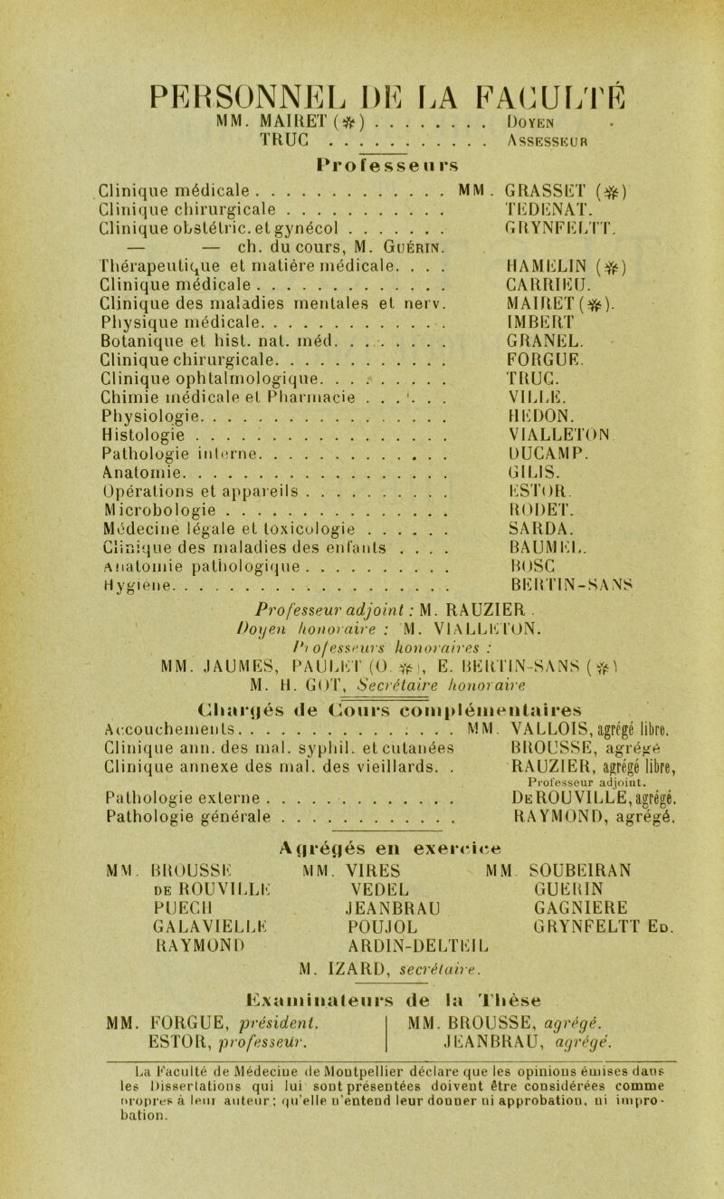 PERSONNEL DE [.A EACUf;rÉ MM. MAIUET(*) IJoïEN TRUC Assesseur Pro liesse U rs Clinique médicale MM. GRASSET (:^) Clinique chirurgicale TI^DIîiNAT. Clinique obstétric. et gynécol GRYNFEliT'r. — — ch. du cours, M. Guérin. Thérapeutique et matière médicale. . . . HAMELIN Clinique médicale CARRlli]U. Clinique des maladies mentales et nerv. MAIRET(^). Physique médicale IMBERl' Botanique et hist. nat. méd. . . . . ... GRANEL. Clinique chirurgicale FORGUE. Clinique ophtalmologique. TRUC. Chimie médicale et Pharmacie VILI.E. Physiologie . DINDON. Histologie VIALLETON Pathologie inh'rne DUCAMP. Anatomie GILIS. Opérations et appareils . I*1ST()R. Microbologie RODE'I’. Médecine légale et toxicologie SARDA. Clinique des maladies des enfants .... BAUMtiL. Anatomie pathologique HOSC Hygiene BEBI'IN-SANS Professeur adjoint : M. RAUZIER . Doyen honoraire: M. VIALl^tilON. P'i of essrurs honoraires : MM. JAUMES, PAULEI' (O. Yé), E. BERTIN-SANS ( Yi^ ^ M. H. GOT, Secrétaire honoraire Cliar<|és de Cours complémentaires Accouchements MM. VALLOIS, agrégé libre. Clinique ami. des mal. syphil. et cutanées BROUSSE, agrégé Clinique annexe des mal. des vieillards. . RAUZIER, agrégé libre, Professeur adjoint. Pathologie externe DeROUVILLE,agrégé. Pathologie générale RAYMOND, agrégé. A(|régés eu exer<-ice MM. BROUSSE MM. VIRES MM SOUBEIRAN deROUVILLE VEDEL GUERIN PUECll JEANBRAU GAGNIERE GALAVIELLE POUJOL GRYNFELTT Ed. RAYMOND ARDIN-DELTEIL M. IZARD, secrétaire. Mxamiiialeiirs de la Thèse MM. FORGUE, président. MM. BROUSSE, agrégé. ESTOR, professeur. JEANBRAU, agrégé. La PacLilté de Médecine de Montpellier déclare que les opinions émises dans les Disserlations qui lui sont présentées doivent être considérées comme tn opres à lem auteur ; qu’elle n’entend leur donner ni approbation, ni impro- bation.