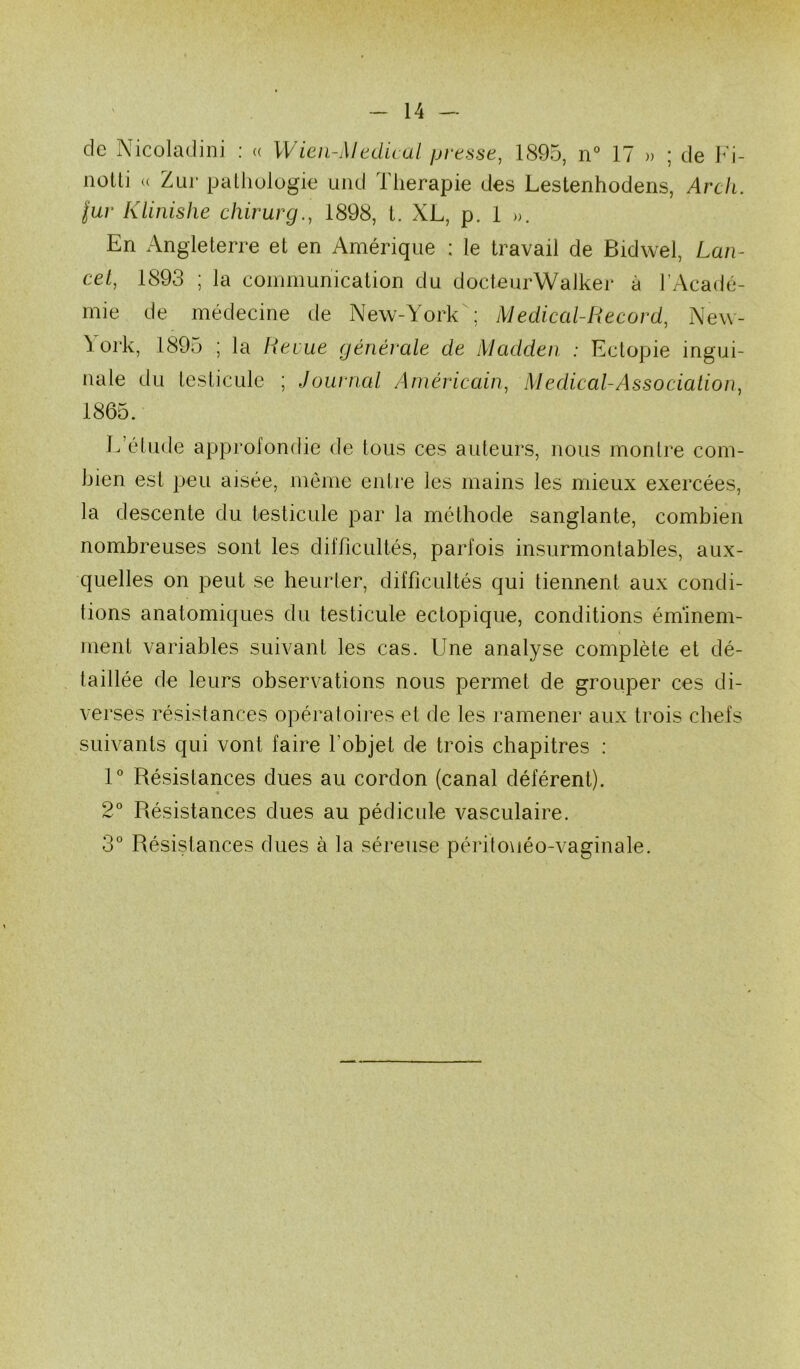 de Nicoladiiii : a Wien-Medu al presse, 1895, n° 17 » ; de Im- noüi (( Zui- patliulügie uiid Thérapie des Lestenhodens, Arck. jur Klinishe chirurg., 1898, 1. XL, p. 1 ». En Angleterre et en Amérique : le travail de Bidwel, Lan- cet, 1893 ; la communication du docteurWalker à l’Acadé- mie de médecine de New-York; Medical-Record, New- \ork, 1895 ; la Revue générale de Madden : Ectopie ingui- nale du testicule ; Journal Américain, Medical-Association, 1865. L’étude approfondie de tous ces auteurs, nous montre com- bien est peu aisée, même entre les mains les mieux exercées, la descente du testicule par la méthode sanglante, combien nombreuses sont les difficultés, parfois insurmontables, aux- quelles on peut se heurter, difficultés qui tiennent aux condi- tions anatomiques du testicule ectopique, conditions éminem- ment variables suivant les cas. Une analyse complète et dé- taillée de leurs observations nous permet de grouper ces di- verses résistances opératoires et de les ramener aux trois chefs suivants qui vont faire l’objet de trois chapitres : U Résistances dues au cordon (canal déférent). 2° Résistances dues au pédicule vasculaire. 3° Résistances dues à la séreuse péritoHéo-vaginale.