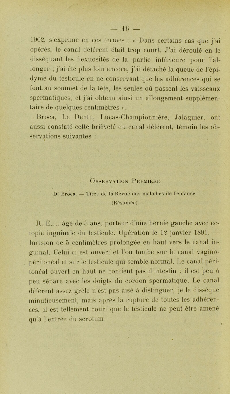 1902, s’exprime en ces lerjiies ; (( Dans certains cas que j’ai opérés, le canal délerent était trop court. J’ai déroulé en le disséquant les l'Iexuosités de la partie inférieure pour l’al- longer ; j’ai été plus loin encore, j’ai détaché la queue de l’épi- dyme du testicule en ne conservant que les adhérences qui se font au sommet de la tête, les seules où passent les vaisseaux spermatiques, et j’ai obtenu ainsi un allongement supplémen- taire de quelques centimètres ». Broca, Le Dentii, Lucas-Ghampionnière, Jalaguier, ont aussi constaté cette brièveté du canal déférent, témoin les ob- servations suivantes : / Observation Première D'' Broca. — Tirée de la Revue des maladies de l’enfance (Résumée) R. E..., âgé de 3 ans, porteur d’une hernie gauche avec ec- lo})ie inguinale du testicule. Opération le 12 janvier 1891. — Incision de 5 centimètres prolongée en haut vers le canal in- guinal. Celui-ci est ouvert et l’on tombe sur le canal vagino- . péritonéal et sur le testicule qui semble normal. Le canal péi‘i- tonéal ouvert en haut ne contient pas d’intestin ; il est peu à peu sépai’é avec les doigts du cordon spermatique. Le canal déférent assez grêle n’est pas aisé à distinguer, je le dissèque minutieusement, mais après la rupture de toutes les adhéren- ces, il est tellement court que le testicule ne peut être amené qu’à l’entrée du scrotum.