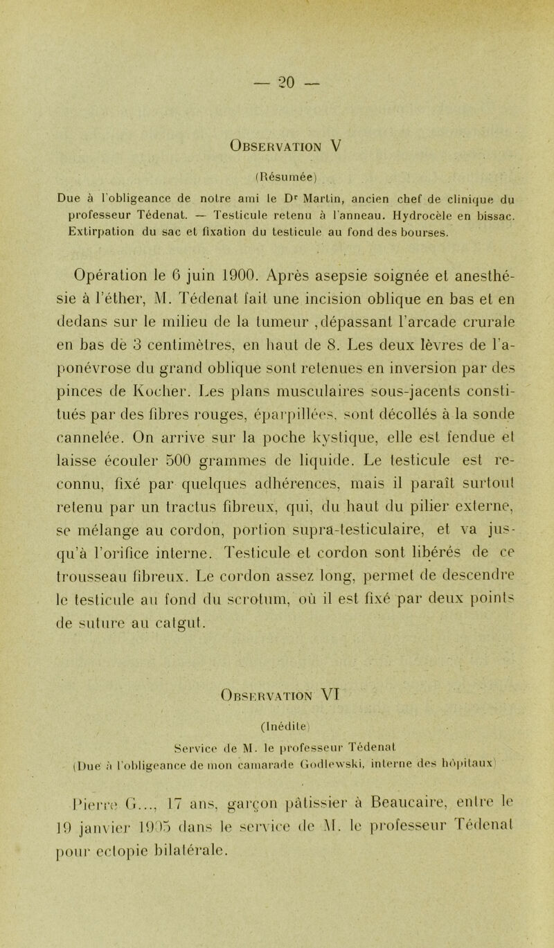 Observation V (Résumée) Due à l’obligeance de noire ami le D’’ Martin, ancien chef de clinique du professeur Tédenat. — Testicule retenu à l’anneau. Hydrocèle en bissac. Extirpation du sac et fixation du testicule au fond des bourses. Opération le 6 juin 1900. Après asepsie soignée et anesthé- sie à l’éther, M. Tédenat fait une incision oblique en has et en dedans sur le milieu de la tumeur , dépassant l’arcade crurale en bas dè 3 centimètres, en haut de 8. Les deux lèvres de l’a- ponévrose du grand oblique sont retenues en inversion par des pinces de Kucher. Les plans musculaires sous-jacents consti- tués par des fibres rouges, épai'pillées. sont décollés à la sonde cannelée. On arrive sur la poche kystique, elle est fendue el laisse écouler 500 grammes de liquide. Le testicule est re- connu, fixé par quelques adhérences, mais il paraît surtoid retenu par un tractus fibreux, qui, du haut du pilier externe, se mélange au cordon, portion supra-testiculaire, et va jus- qu’à l’orifice interne. Testicule et cordon sont libérés de ce trousseau fibreux. Le cordon assez long, permet de descendre le testicule au fond du scrotum, où il est fixé par deux points de suture au catgut. Observation VI (Inédite) Service de M. le professeur Tédenat (Due à l’obligeance de mon camarade Godlewski, interne des hôpitaux) Iberre (L.., 17 ans, garçon |)àtissier à 19 janvier 19 )5 dans le service de M. le potir ectopie bilatérale. Beaucaire, entre le professeur Tédenat