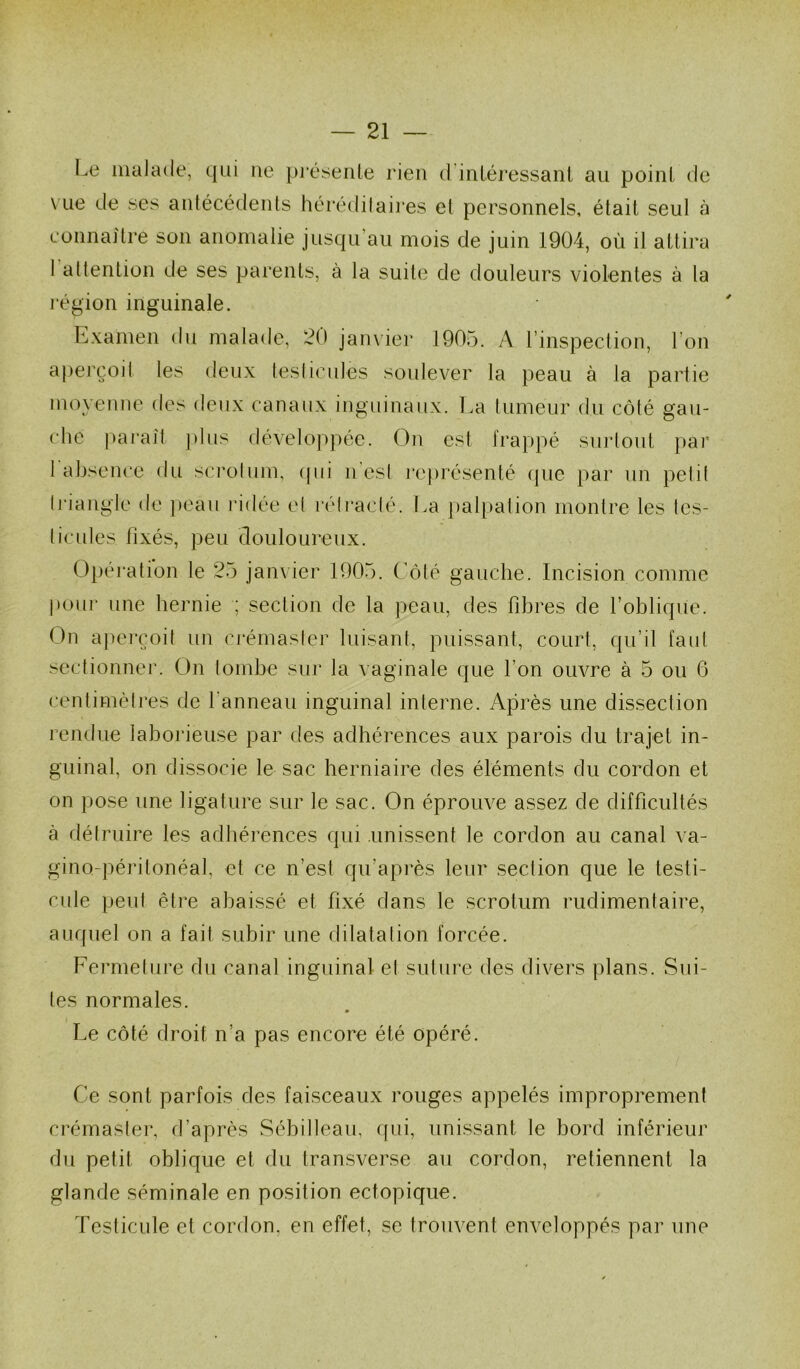 Le malade, qui ue pj’éseiite rien d intéressant au point de vue de ses anlécédenls hérédilaij*es et personnels, était seul à connaitre son anomalie jusqu’au mois de juin 1904, où il attira I attention de ses parents, à la suite de douleurs violentes à la légion inguinale. Examen du malade, 20 janvier 1905. A l’inspection, l’on aperçoit les deux leslicules soulever la peau à la partie moyenne des deux canaux inguinaux. La tumeur du côté gau- che paraît plus dévelop})éc. On est frappé sui-tout par 1 absence du scrolnm, (pii n'est re|)résenté (]ue par nn petit Iriangie de jiean ridée et rélraclé. La pal[)ation montre les tes- ticnles fixés, peu douloureux. Opéi’ation le 25 janvier 1905. Côté gauche. Incision comme pour une hernie ; section de la peau, des fibres de l’oblique. On a|iei-çoit un crémasier luisant, puissant, court, qu’il faut sectionner. On tombe sur la vaginale que l’on ouvre à 5 ou 6 centimètres de l’anneau inguinal interne. Après une dissection rendue laborieuse par des adhérences aux parois du trajet in- guinal, on dissocie le sac herniaire des éléments du cordon et on pose une ligature sur le sac. On éprouve assez de difficultés à détruire les adhérences qui .unissent le cordon au canal va- gino-péritonéal, et ce n’est qu’après leur section que le testi- cule peut être abaissé et fixé dans le scrotum rudimentaire, auf[nel on a fait subir une dilatation forcée. Fermelure du canal inguinal et suture des divers plans. Sui- tes normales. Le côté droit n’a pas encore été opéré. Ce sont parfois des faisceaux rouges appelés improprement crémaster, d’après Sébilleau, qui, unissant le bord inférieur du petit oblique et du transverse an cordon, retiennent la glande séminale en position ectopique. Testicule et cordon, en effet, se trouvent enveloppés par une