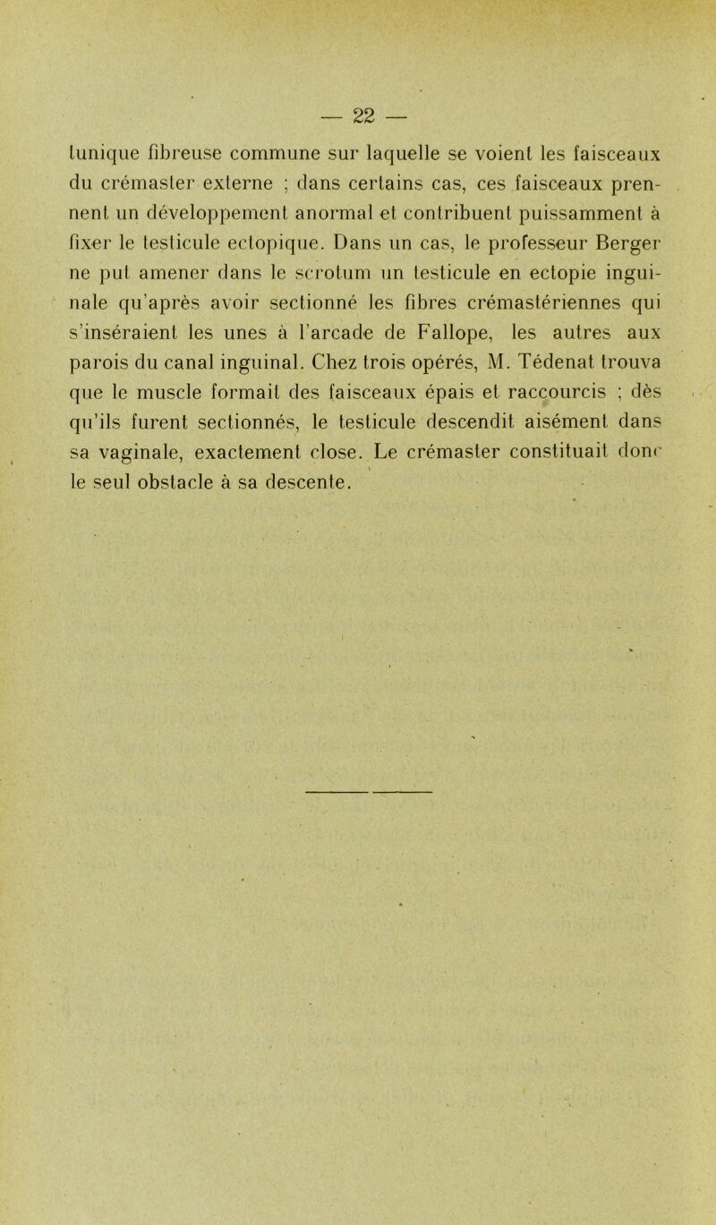 lunique fibreuse commune sur laquelle se voient les faisceaux du crémaster externe ; dans certains cas, ces faisceaux pren- nent un développement anormal et contribuent puissamment à fixer le testicule ectopique. Dans un cas, le professeur Berger ne put amener dans le sci'otum un testicule en ectopie ingui- nale qu’après avoir sectionné les fibres crémastériennes qui s’inséraient les unes à l’arcade de Fallope, les autres aux parois du canal inguinal. Chez trois opérés, M. Tédenat trouva que le muscle formait des faisceaux épais et raccourcis ; dès qu’ils furent sectionnés, le testicule descendit aisément dans sa vaginale, exactement close. Le crémaster constituait donc V le seul obstacle à sa descente.