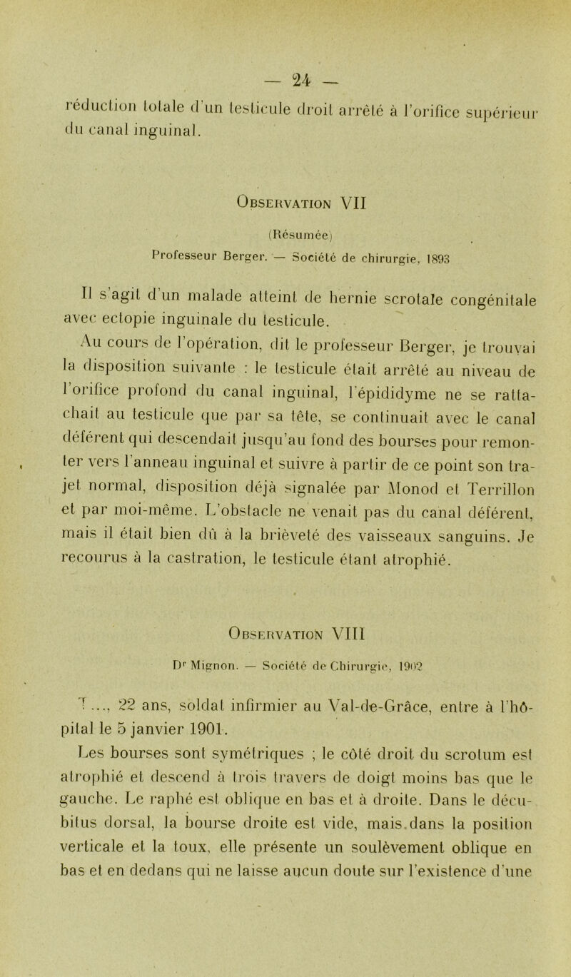 rédüclion totale d’un testicule d du canal inguinal. roit arrêté à l’orifice supérieiii’ Observation VII (RésLiméej Professeur Berger. — Société de chirurgie, 1893 Il S agit d un malade atteint de hernie scrotale congénitale avec ectopie inguinale du testicule. Au cours de l’opération, dit le professeur Berger, je trouvai la disposition suivante : le testicule était arrêté au niveau de l’orifice profond du canal inguinal, fépididyme ne se ratta- chait au testicule que par sa tête, se continuait avec le canal déférent qui descendait juscpi’au fond des hourses pour remon- ter vers 1 anneau inguinal et suivre à partir de ce point son tra- jet normal, disposition déjà signalée par l\Ionod et Terrillon et par moi-même. L’ohstacle ne venait pas du canal déférent, mais il était hien dû à la brièveté des vaisseaux sanguins. Je recourus à la castration, le testicule étant atrophié. Observation VIII D’’ Mignon. — Société de Chirurgie, 190? J ..., 22 ans, soldat infirmier au Val-de-Grâce, entre à l’hô- pital le 5 janvier 1901. Les bourses sont symétriques ; le côté droit du scrotum est atrophié et descend à trois travers de doigt moins bas que le gauche. Le raphé est oblique en bas et à droite. Dans le décu- bitus dorsal, la bourse droite est vide, mais,dans la position verticale et la toux, elle présente un soulèvement oblique en bas et en dedans qui ne laisse aucun doute sur l’existence d’une