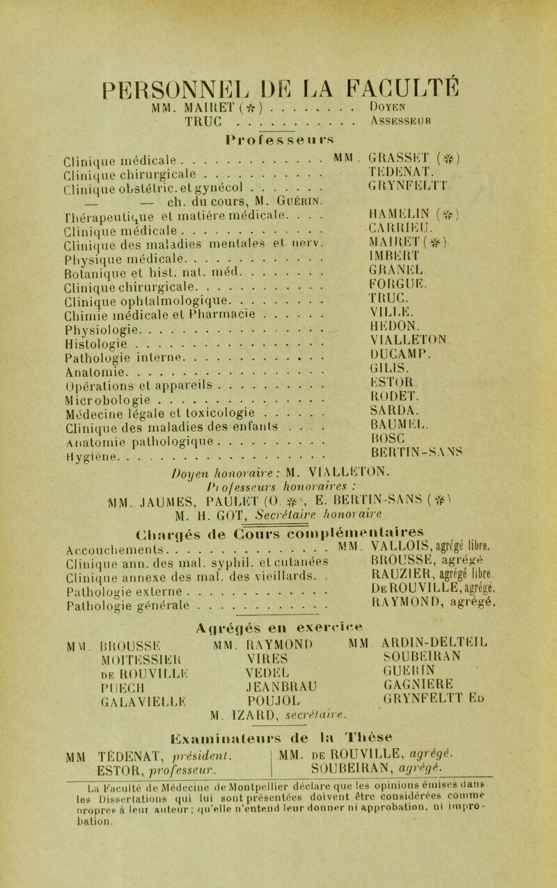 PERSONNEL DE I.A FACULTÉ MM. MA1RET(*) Doykn TRUC Assrsskur i^ro f e s se II l's Clinique médicale Clinique chirurgicale Clinique obstélric. et gynécol — ch. du cours, M. Guérin. rhérapeutique et matière médicale. . . . Clinique médicale Clinique des maladies mentales et nerv. Physique médicale Botanique et hist. nat. méd Clinique chirurgicale Clinique ophtalmologique. Chimie médicale et Pharmacie Physiologie • Histologie Pathologie interne Anatomie Opérations et appareils Microbologie Médecine légale et toxicologie Clinique des maladies des enfants . . . . Anatomie pathologique Hygiène MM . GRASSET TEDICNAT. GRYNFICLTT HAMELIN (y^) CARlÜi<:U. MAIRET(y,‘) IMBl'RT GJtANEL FOUGUE. TRUC. VILLE. HEDON. VIALLETON DÜCAMP. GILIS. ESTOR. RUDE'!’. SARDA. BAUMI'.L. BOSC BEBTIN-SANS Doyen honoraire : M. VIALLE' roN. D'/ o/esseurs honoraires : MM. .lAUMES, PAULHT(Ü- #', E. BEIU'IN-SANS { M. H. GOT, S ecrétaire honoraire ChîUTjés (le Cours couiplémeiituires Accouchements.: WM- VA LLOIS, agrégé lit ^ Clinique ann. des mal. syphil. et cutanées BROUSSE, agiéi^ié Clinique annexe des mal. des vieillards. . RAUZIER, agrégé libre. Pathologie externe DeROUVILLE,agrégé. Pathologie générale RAYMOND, agiégé, MVl. BROUSSE MOITESSIER DE ROUVILLl'^ PUECIl GALAVIELLE A(|i*é(iés en exercic*^ MM. RAYMOND MM VIRES VEDEL JEANBRAU POUJOL M. IZARD, secrétaire. ARDIN-DELTEIL SOUBEIRAN GUERIN GAGNIERE GRYNFELTT Ed l^^xaininaleurs de la Thèse MM TÉDENAT, président. MM. de ROUVILLE, ESTOR, professeur. SOUBEIRAN, agrégé. E;i Faculté (le JMétIcciiie de Moutpellier déclare que les opinions émises ilans les IJisserlations qui lui sont présentées doivent être considérées comme nropres à leur auteur ; n’entend leur donner ni approbation, ni impro- bation.